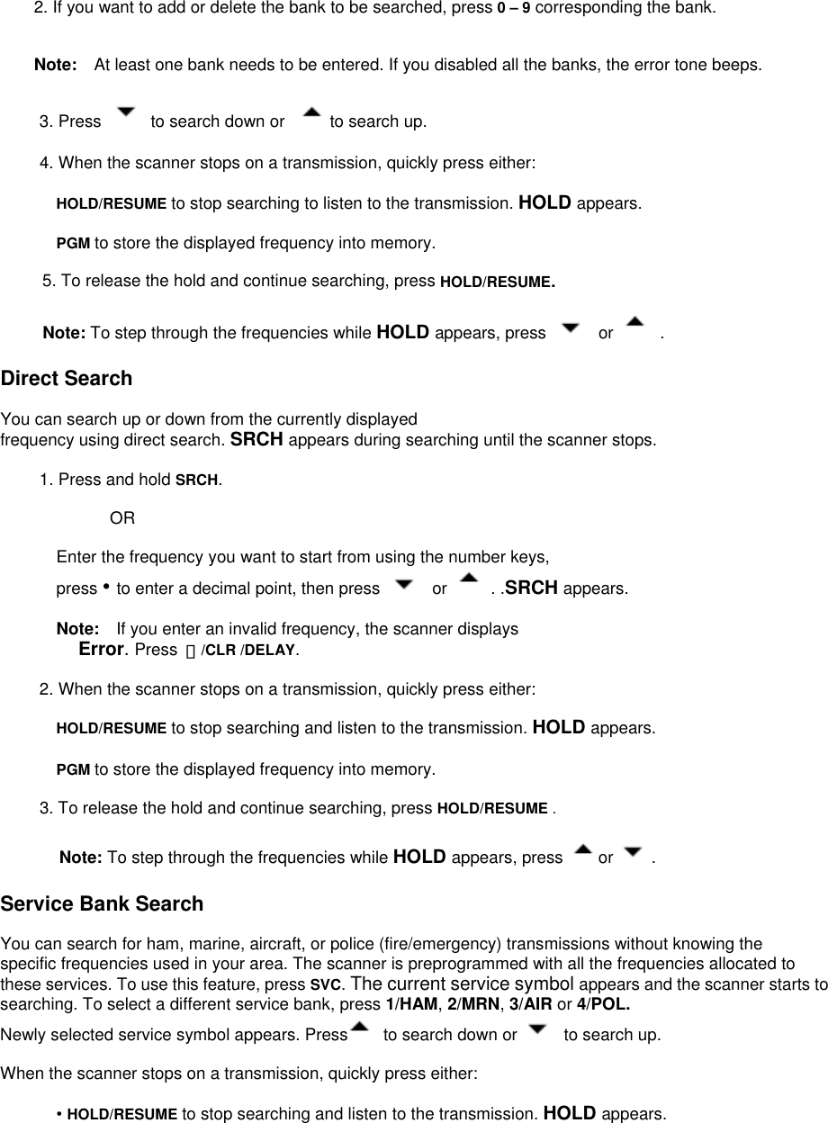 2. If you want to add or delete the bank to be searched, press 0 – 9 corresponding the bank.   Note:  At least one bank needs to be entered. If you disabled all the banks, the error tone beeps.  3. Press   to search down or    to search up.  4. When the scanner stops on a transmission, quickly press either:  HOLD/RESUME to stop searching to listen to the transmission. HOLD appears.  PGM to store the displayed frequency into memory.            5. To release the hold and continue searching, press HOLD/RESUME.       Note: To step through the frequencies while HOLD appears, press   or   .  Direct Search  You can search up or down from the currently displayed frequency using direct search. SRCH appears during searching until the scanner stops.  1. Press and hold SRCH.                  OR  Enter the frequency you want to start from using the number keys,   press • to enter a decimal point, then press   or   . .SRCH appears.  Note:    If you enter an invalid frequency, the scanner displays Error. Press  ・/CLR /DELAY.  2. When the scanner stops on a transmission, quickly press either:  HOLD/RESUME to stop searching and listen to the transmission. HOLD appears.  PGM to store the displayed frequency into memory.  3. To release the hold and continue searching, press HOLD/RESUME .  Note: To step through the frequencies while HOLD appears, press  or  .  Service Bank Search  You can search for ham, marine, aircraft, or police (fire/emergency) transmissions without knowing the specific frequencies used in your area. The scanner is preprogrammed with all the frequencies allocated to these services. To use this feature, press SVC. The current service symbol appears and the scanner starts to searching. To select a different service bank, press 1/HAM, 2/MRN, 3/AIR or 4/POL. Newly selected service symbol appears. Press   to search down or    to search up.  When the scanner stops on a transmission, quickly press either:  • HOLD/RESUME to stop searching and listen to the transmission. HOLD appears. 