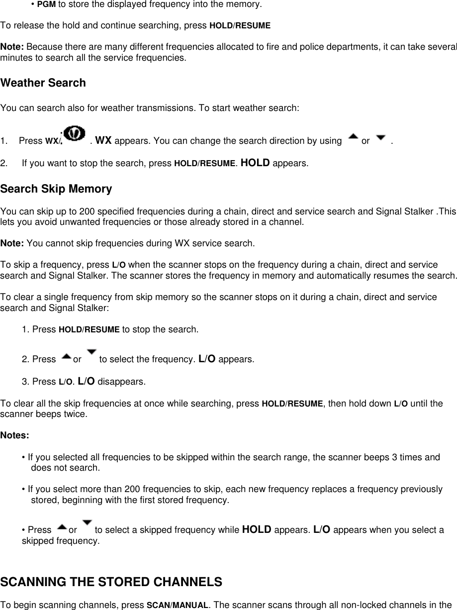  • PGM to store the displayed frequency into the memory.  To release the hold and continue searching, press HOLD/RESUME  Note: Because there are many different frequencies allocated to fire and police departments, it can take several minutes to search all the service frequencies.  Weather Search  You can search also for weather transmissions. To start weather search:  1. Press WX/  . WX appears. You can change the search direction by using  or  .  2.      If you want to stop the search, press HOLD/RESUME. HOLD appears.  Search Skip Memory  You can skip up to 200 specified frequencies during a chain, direct and service search and Signal Stalker .This lets you avoid unwanted frequencies or those already stored in a channel.  Note: You cannot skip frequencies during WX service search.  To skip a frequency, press L/O when the scanner stops on the frequency during a chain, direct and service search and Signal Stalker. The scanner stores the frequency in memory and automatically resumes the search.  To clear a single frequency from skip memory so the scanner stops on it during a chain, direct and service search and Signal Stalker:  1. Press HOLD/RESUME to stop the search.  2. Press  or  to select the frequency. L/O appears.  3. Press L/O. L/O disappears.  To clear all the skip frequencies at once while searching, press HOLD/RESUME, then hold down L/O until the scanner beeps twice.  Notes:  • If you selected all frequencies to be skipped within the search range, the scanner beeps 3 times and does not search.  • If you select more than 200 frequencies to skip, each new frequency replaces a frequency previously stored, beginning with the first stored frequency.  • Press  or  to select a skipped frequency while HOLD appears. L/O appears when you select a skipped frequency.   SCANNING THE STORED CHANNELS  To begin scanning channels, press SCAN/MANUAL. The scanner scans through all non-locked channels in the 