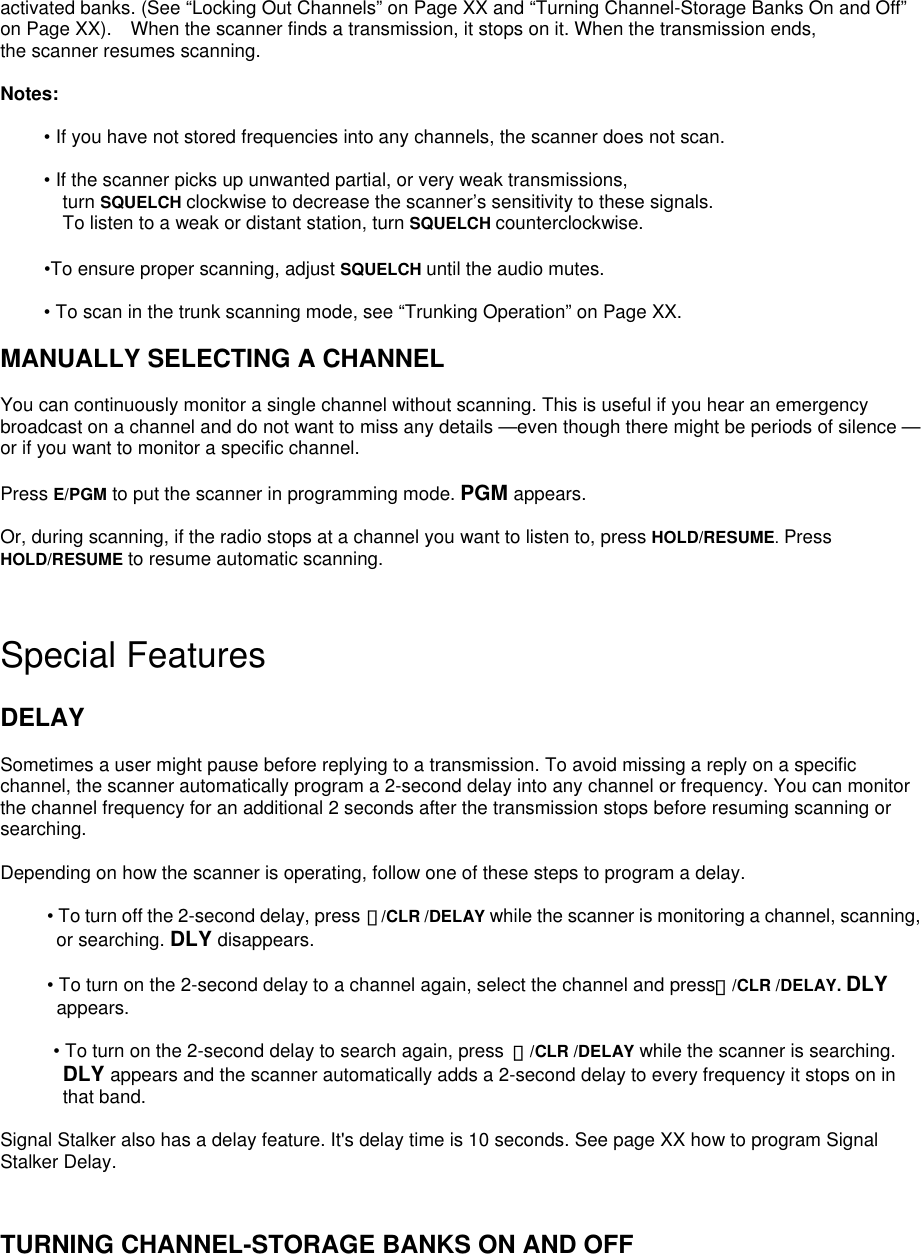 activated banks. (See “Locking Out Channels” on Page XX and “Turning Channel-Storage Banks On and Off” on Page XX).    When the scanner finds a transmission, it stops on it. When the transmission ends,   the scanner resumes scanning.  Notes:  • If you have not stored frequencies into any channels, the scanner does not scan.  • If the scanner picks up unwanted partial, or very weak transmissions,   turn SQUELCH clockwise to decrease the scanner’s sensitivity to these signals. To listen to a weak or distant station, turn SQUELCH counterclockwise.  •To ensure proper scanning, adjust SQUELCH until the audio mutes.  • To scan in the trunk scanning mode, see “Trunking Operation” on Page XX.  MANUALLY SELECTING A CHANNEL  You can continuously monitor a single channel without scanning. This is useful if you hear an emergency broadcast on a channel and do not want to miss any details —even though there might be periods of silence — or if you want to monitor a specific channel.  Press E/PGM to put the scanner in programming mode. PGM appears.  Or, during scanning, if the radio stops at a channel you want to listen to, press HOLD/RESUME. Press HOLD/RESUME to resume automatic scanning.   Special Features  DELAY  Sometimes a user might pause before replying to a transmission. To avoid missing a reply on a specific channel, the scanner automatically program a 2-second delay into any channel or frequency. You can monitor the channel frequency for an additional 2 seconds after the transmission stops before resuming scanning or searching.  Depending on how the scanner is operating, follow one of these steps to program a delay.            • To turn off the 2-second delay, press ・/CLR /DELAY while the scanner is monitoring a channel, scanning, or searching. DLY disappears.    • To turn on the 2-second delay to a channel again, select the channel and press・/CLR /DELAY. DLY appears.    • To turn on the 2-second delay to search again, press  ・/CLR /DELAY while the scanner is searching.   DLY appears and the scanner automatically adds a 2-second delay to every frequency it stops on in that band.  Signal Stalker also has a delay feature. It&apos;s delay time is 10 seconds. See page XX how to program Signal Stalker Delay.   TURNING CHANNEL-STORAGE BANKS ON AND OFF 