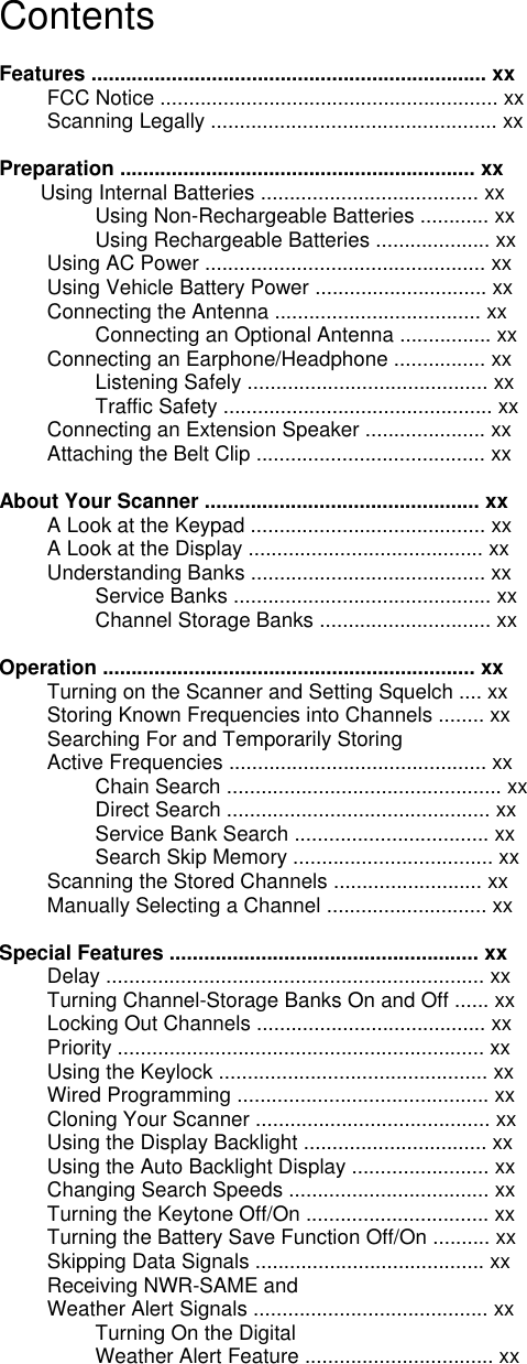 Contents  Features ..................................................................... xx FCC Notice ........................................................... xx Scanning Legally .................................................. xx  Preparation .............................................................. xx Using Internal Batteries ...................................... xx Using Non-Rechargeable Batteries ............ xx Using Rechargeable Batteries .................... xx Using AC Power ................................................. xx Using Vehicle Battery Power .............................. xx Connecting the Antenna .................................... xx Connecting an Optional Antenna ................ xx Connecting an Earphone/Headphone ................ xx Listening Safely .......................................... xx Traffic Safety ............................................... xx Connecting an Extension Speaker ..................... xx Attaching the Belt Clip ........................................ xx  About Your Scanner ................................................ xx A Look at the Keypad ......................................... xx A Look at the Display ......................................... xx Understanding Banks ......................................... xx Service Banks ............................................. xx Channel Storage Banks .............................. xx  Operation ................................................................. xx Turning on the Scanner and Setting Squelch .... xx Storing Known Frequencies into Channels ........ xx Searching For and Temporarily Storing Active Frequencies ............................................. xx Chain Search ................................................ xx Direct Search .............................................. xx Service Bank Search .................................. xx Search Skip Memory ................................... xx Scanning the Stored Channels .......................... xx Manually Selecting a Channel ............................ xx  Special Features ...................................................... xx Delay .................................................................. xx Turning Channel-Storage Banks On and Off ...... xx Locking Out Channels ........................................ xx Priority ................................................................ xx Using the Keylock ............................................... xx Wired Programming ............................................ xx Cloning Your Scanner ......................................... xx Using the Display Backlight ................................ xx Using the Auto Backlight Display ........................ xx Changing Search Speeds ................................... xx Turning the Keytone Off/On ................................ xx Turning the Battery Save Function Off/On .......... xx Skipping Data Signals ........................................ xx Receiving NWR-SAME and Weather Alert Signals ......................................... xx Turning On the Digital Weather Alert Feature ................................. xx 