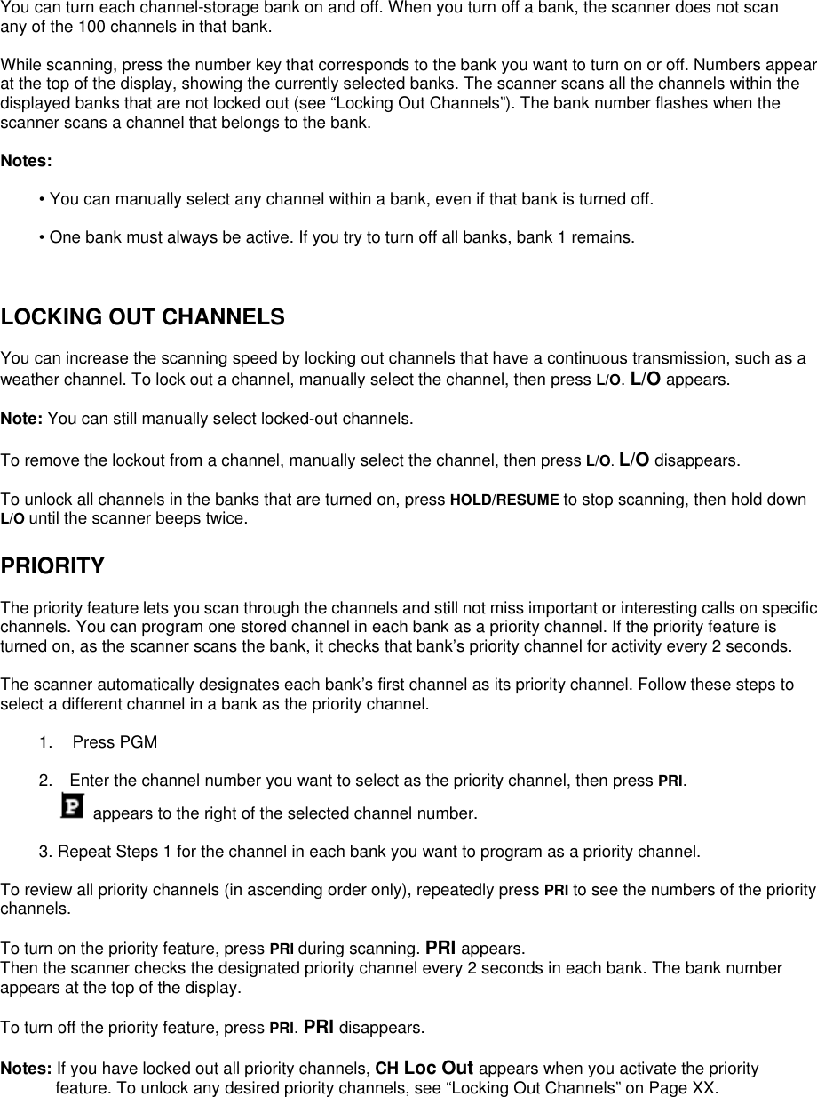  You can turn each channel-storage bank on and off. When you turn off a bank, the scanner does not scan any of the 100 channels in that bank.  While scanning, press the number key that corresponds to the bank you want to turn on or off. Numbers appear at the top of the display, showing the currently selected banks. The scanner scans all the channels within the displayed banks that are not locked out (see “Locking Out Channels”). The bank number flashes when the scanner scans a channel that belongs to the bank.  Notes:  • You can manually select any channel within a bank, even if that bank is turned off.  • One bank must always be active. If you try to turn off all banks, bank 1 remains.    LOCKING OUT CHANNELS  You can increase the scanning speed by locking out channels that have a continuous transmission, such as a weather channel. To lock out a channel, manually select the channel, then press L/O. L/O appears.  Note: You can still manually select locked-out channels.  To remove the lockout from a channel, manually select the channel, then press L/O. L/O disappears.  To unlock all channels in the banks that are turned on, press HOLD/RESUME to stop scanning, then hold down L/O until the scanner beeps twice.  PRIORITY  The priority feature lets you scan through the channels and still not miss important or interesting calls on specific channels. You can program one stored channel in each bank as a priority channel. If the priority feature is turned on, as the scanner scans the bank, it checks that bank’s priority channel for activity every 2 seconds.  The scanner automatically designates each bank’s first channel as its priority channel. Follow these steps to select a different channel in a bank as the priority channel.  1. Press PGM  2.    Enter the channel number you want to select as the priority channel, then press PRI.  appears to the right of the selected channel number.  3. Repeat Steps 1 for the channel in each bank you want to program as a priority channel.  To review all priority channels (in ascending order only), repeatedly press PRI to see the numbers of the priority channels.  To turn on the priority feature, press PRI during scanning. PRI appears.  Then the scanner checks the designated priority channel every 2 seconds in each bank. The bank number appears at the top of the display.  To turn off the priority feature, press PRI. PRI disappears.  Notes: If you have locked out all priority channels, CH Loc Out appears when you activate the priority feature. To unlock any desired priority channels, see “Locking Out Channels” on Page XX. 
