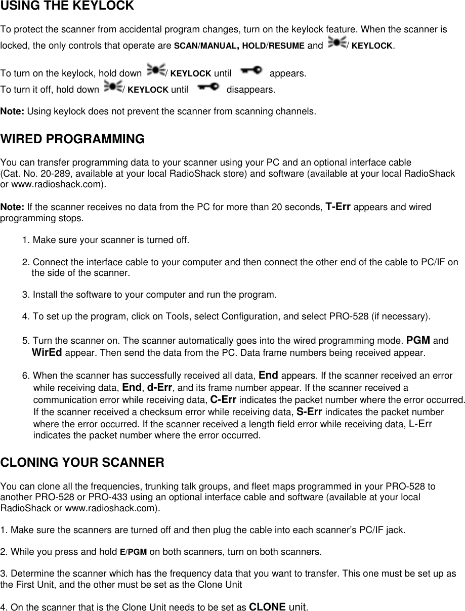  USING THE KEYLOCK  To protect the scanner from accidental program changes, turn on the keylock feature. When the scanner is locked, the only controls that operate are SCAN/MANUAL, HOLD/RESUME and  / KEYLOCK.  To turn on the keylock, hold down  / KEYLOCK until  appears.  To turn it off, hold down  / KEYLOCK until  disappears.  Note: Using keylock does not prevent the scanner from scanning channels.  WIRED PROGRAMMING  You can transfer programming data to your scanner using your PC and an optional interface cable (Cat. No. 20-289, available at your local RadioShack store) and software (available at your local RadioShack or www.radioshack.com).  Note: If the scanner receives no data from the PC for more than 20 seconds, T-Err appears and wired programming stops.  1. Make sure your scanner is turned off.  2. Connect the interface cable to your computer and then connect the other end of the cable to PC/IF on the side of the scanner.  3. Install the software to your computer and run the program.  4. To set up the program, click on Tools, select Configuration, and select PRO-528 (if necessary).  5. Turn the scanner on. The scanner automatically goes into the wired programming mode. PGM and WirEd appear. Then send the data from the PC. Data frame numbers being received appear.  6. When the scanner has successfully received all data, End appears. If the scanner received an error while receiving data, End, d-Err, and its frame number appear. If the scanner received a communication error while receiving data, C-Err indicates the packet number where the error occurred. If the scanner received a checksum error while receiving data, S-Err indicates the packet number where the error occurred. If the scanner received a length field error while receiving data, L-Err indicates the packet number where the error occurred.  CLONING YOUR SCANNER  You can clone all the frequencies, trunking talk groups, and fleet maps programmed in your PRO-528 to another PRO-528 or PRO-433 using an optional interface cable and software (available at your local RadioShack or www.radioshack.com).  1. Make sure the scanners are turned off and then plug the cable into each scanner’s PC/IF jack.  2. While you press and hold E/PGM on both scanners, turn on both scanners.  3. Determine the scanner which has the frequency data that you want to transfer. This one must be set up as the First Unit, and the other must be set as the Clone Unit  4. On the scanner that is the Clone Unit needs to be set as CLONE unit.  