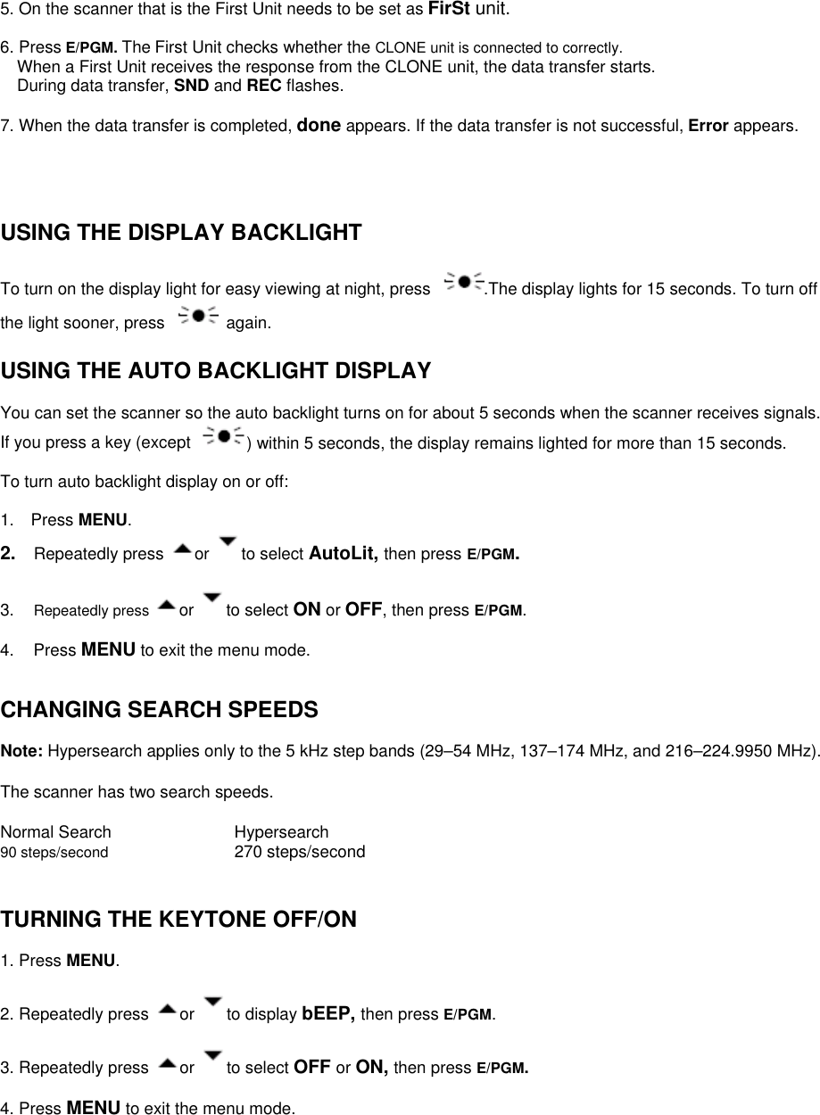5. On the scanner that is the First Unit needs to be set as FirSt unit.  6. Press E/PGM. The First Unit checks whether the CLONE unit is connected to correctly.     When a First Unit receives the response from the CLONE unit, the data transfer starts. During data transfer, SND and REC flashes.  7. When the data transfer is completed, done appears. If the data transfer is not successful, Error appears.     USING THE DISPLAY BACKLIGHT  To turn on the display light for easy viewing at night, press  .The display lights for 15 seconds. To turn off the light sooner, press   again.  USING THE AUTO BACKLIGHT DISPLAY  You can set the scanner so the auto backlight turns on for about 5 seconds when the scanner receives signals. If you press a key (except  ) within 5 seconds, the display remains lighted for more than 15 seconds.  To turn auto backlight display on or off:  1.  Press MENU.    2.  Repeatedly press  or  to select AutoLit, then press E/PGM.  3.  Repeatedly press  or  to select ON or OFF, then press E/PGM.  4. Press MENU to exit the menu mode.   CHANGING SEARCH SPEEDS  Note: Hypersearch applies only to the 5 kHz step bands (29–54 MHz, 137–174 MHz, and 216–224.9950 MHz).  The scanner has two search speeds.  Normal Search      Hypersearch 90 steps/second      270 steps/second   TURNING THE KEYTONE OFF/ON  1. Press MENU.  2. Repeatedly press  or  to display bEEP, then press E/PGM.  3. Repeatedly press  or  to select OFF or ON, then press E/PGM.   4. Press MENU to exit the menu mode. 