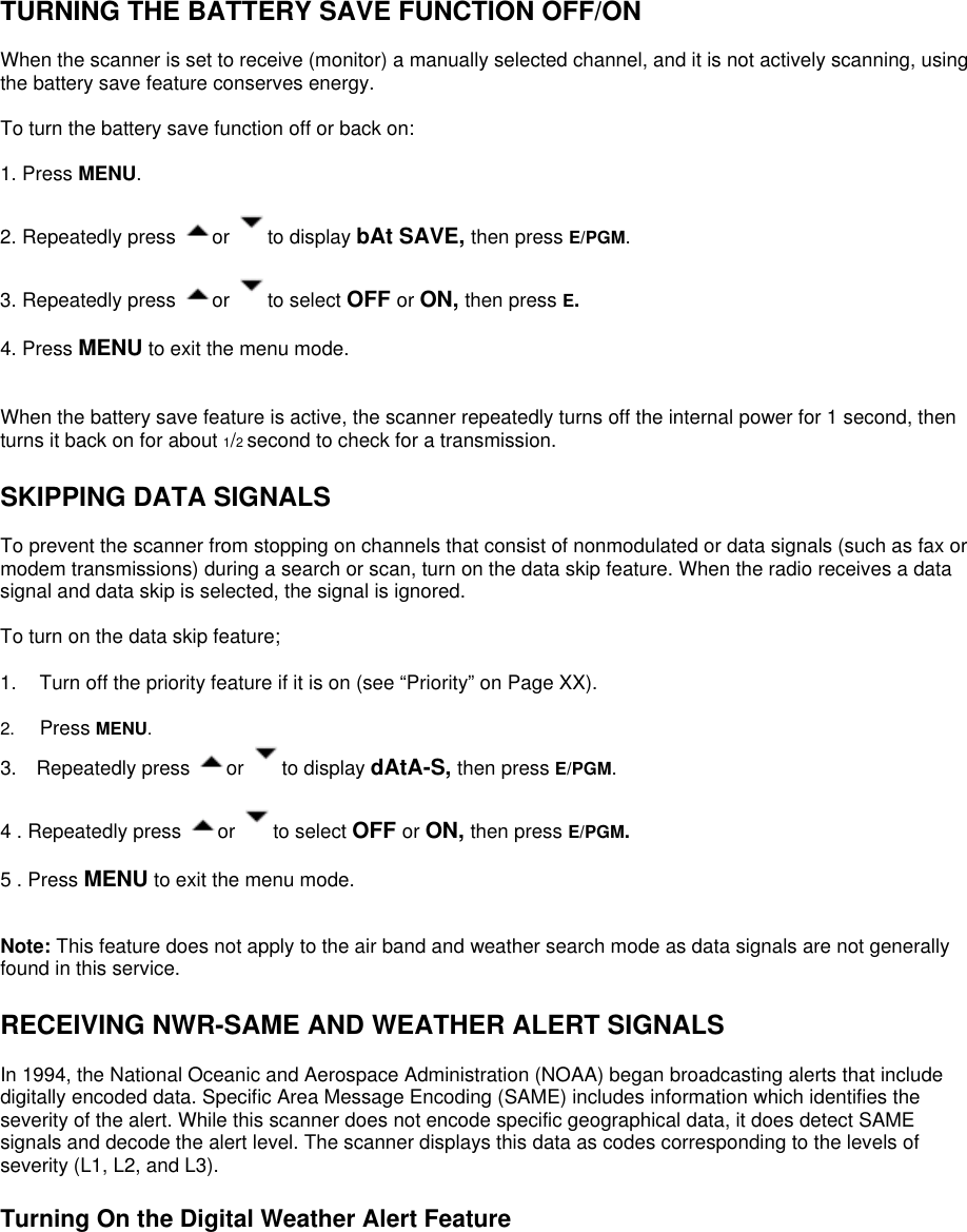   TURNING THE BATTERY SAVE FUNCTION OFF/ON  When the scanner is set to receive (monitor) a manually selected channel, and it is not actively scanning, using the battery save feature conserves energy.  To turn the battery save function off or back on:  1. Press MENU.  2. Repeatedly press  or  to display bAt SAVE, then press E/PGM.  3. Repeatedly press  or  to select OFF or ON, then press E.   4. Press MENU to exit the menu mode.   When the battery save feature is active, the scanner repeatedly turns off the internal power for 1 second, then turns it back on for about 1/2 second to check for a transmission.  SKIPPING DATA SIGNALS  To prevent the scanner from stopping on channels that consist of nonmodulated or data signals (such as fax or modem transmissions) during a search or scan, turn on the data skip feature. When the radio receives a data signal and data skip is selected, the signal is ignored.  To turn on the data skip feature;  1.  Turn off the priority feature if it is on (see “Priority” on Page XX).  2.  Press MENU. 3.  Repeatedly press  or  to display dAtA-S, then press E/PGM.  4 . Repeatedly press  or  to select OFF or ON, then press E/PGM.   5 . Press MENU to exit the menu mode.   Note: This feature does not apply to the air band and weather search mode as data signals are not generally found in this service.  RECEIVING NWR-SAME AND WEATHER ALERT SIGNALS  In 1994, the National Oceanic and Aerospace Administration (NOAA) began broadcasting alerts that include digitally encoded data. Specific Area Message Encoding (SAME) includes information which identifies the severity of the alert. While this scanner does not encode specific geographical data, it does detect SAME signals and decode the alert level. The scanner displays this data as codes corresponding to the levels of severity (L1, L2, and L3).  Turning On the Digital Weather Alert Feature  