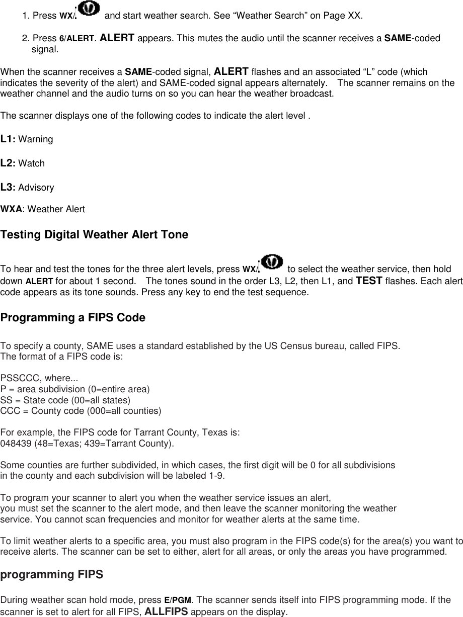 1. Press WX/  and start weather search. See “Weather Search” on Page XX.  2. Press 6/ALERT. ALERT appears. This mutes the audio until the scanner receives a SAME-coded signal.  When the scanner receives a SAME-coded signal, ALERT flashes and an associated “L” code (which indicates the severity of the alert) and SAME-coded signal appears alternately.    The scanner remains on the weather channel and the audio turns on so you can hear the weather broadcast.  The scanner displays one of the following codes to indicate the alert level .  L1: Warning  L2: Watch  L3: Advisory  WXA: Weather Alert  Testing Digital Weather Alert Tone  To hear and test the tones for the three alert levels, press WX/  to select the weather service, then hold down ALERT for about 1 second.    The tones sound in the order L3, L2, then L1, and TEST flashes. Each alert code appears as its tone sounds. Press any key to end the test sequence.  Programming a FIPS Code  To specify a county, SAME uses a standard established by the US Census bureau, called FIPS. The format of a FIPS code is:  PSSCCC, where... P = area subdivision (0=entire area) SS = State code (00=all states) CCC = County code (000=all counties)  For example, the FIPS code for Tarrant County, Texas is: 048439 (48=Texas; 439=Tarrant County).  Some counties are further subdivided, in which cases, the first digit will be 0 for all subdivisions   in the county and each subdivision will be labeled 1-9.  To program your scanner to alert you when the weather service issues an alert,   you must set the scanner to the alert mode, and then leave the scanner monitoring the weather service. You cannot scan frequencies and monitor for weather alerts at the same time.  To limit weather alerts to a specific area, you must also program in the FIPS code(s) for the area(s) you want to receive alerts. The scanner can be set to either, alert for all areas, or only the areas you have programmed.  programming FIPS  During weather scan hold mode, press E/PGM. The scanner sends itself into FIPS programming mode. If the scanner is set to alert for all FIPS, ALLFIPS appears on the display.    