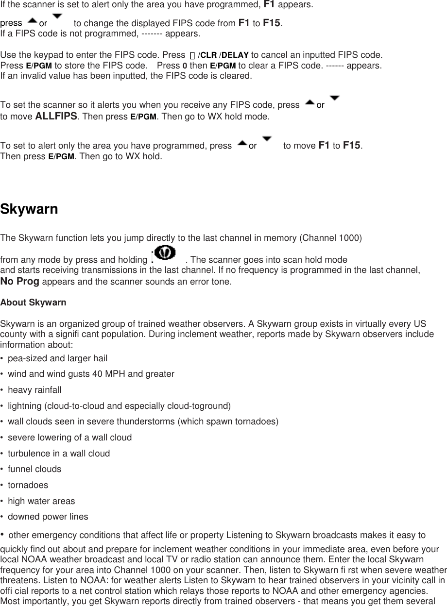 If the scanner is set to alert only the area you have programmed, F1 appears. press  or      to change the displayed FIPS code from F1 to F15.  If a FIPS code is not programmed, ------- appears.  Use the keypad to enter the FIPS code. Press  ・/CLR /DELAY to cancel an inputted FIPS code.   Press E/PGM to store the FIPS code.    Press 0 then E/PGM to clear a FIPS code. ------ appears. If an invalid value has been inputted, the FIPS code is cleared.  To set the scanner so it alerts you when you receive any FIPS code, press  or     to move ALLFIPS. Then press E/PGM. Then go to WX hold mode.  To set to alert only the area you have programmed, press  or    to move F1 to F15.  Then press E/PGM. Then go to WX hold.    Skywarn  The Skywarn function lets you jump directly to the last channel in memory (Channel 1000)   from any mode by press and holding      . The scanner goes into scan hold mode and starts receiving transmissions in the last channel. If no frequency is programmed in the last channel,   No Prog appears and the scanner sounds an error tone.  About Skywarn  Skywarn is an organized group of trained weather observers. A Skywarn group exists in virtually every US county with a signifi cant population. During inclement weather, reports made by Skywarn observers include information about: •  pea-sized and larger hail •  wind and wind gusts 40 MPH and greater • heavy rainfall •  lightning (cloud-to-cloud and especially cloud-toground) •  wall clouds seen in severe thunderstorms (which spawn tornadoes) •  severe lowering of a wall cloud •  turbulence in a wall cloud • funnel clouds • tornadoes • high water areas •  downed power lines •  other emergency conditions that affect life or property Listening to Skywarn broadcasts makes it easy to quickly find out about and prepare for inclement weather conditions in your immediate area, even before your local NOAA weather broadcast and local TV or radio station can announce them. Enter the local Skywarn frequency for your area into Channel 1000 on your scanner. Then, listen to Skywarn fi rst when severe weather threatens. Listen to NOAA: for weather alerts Listen to Skywarn to hear trained observers in your vicinity call in offi cial reports to a net control station which relays those reports to NOAA and other emergency agencies. Most importantly, you get Skywarn reports directly from trained observers - that means you get them several 