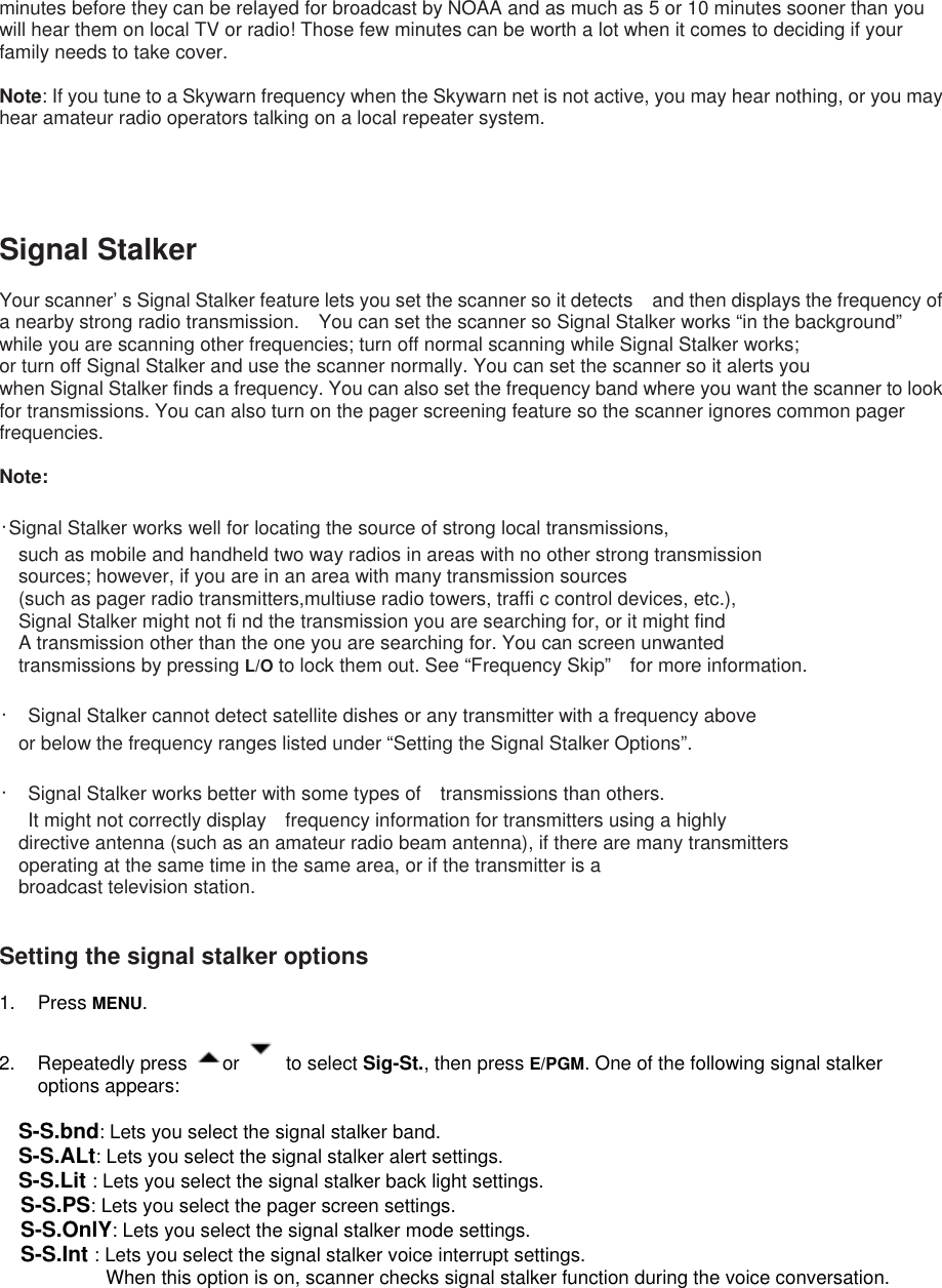 minutes before they can be relayed for broadcast by NOAA and as much as 5 or 10 minutes sooner than you will hear them on local TV or radio! Those few minutes can be worth a lot when it comes to deciding if your family needs to take cover.  Note: If you tune to a Skywarn frequency when the Skywarn net is not active, you may hear nothing, or you may hear amateur radio operators talking on a local repeater system.    Signal Stalker  Your scanner’ s Signal Stalker feature lets you set the scanner so it detects    and then displays the frequency of a nearby strong radio transmission.    You can set the scanner so Signal Stalker works “in the background”   while you are scanning other frequencies; turn off normal scanning while Signal Stalker works; or turn off Signal Stalker and use the scanner normally. You can set the scanner so it alerts you when Signal Stalker finds a frequency. You can also set the frequency band where you want the scanner to look for transmissions. You can also turn on the pager screening feature so the scanner ignores common pager frequencies.  Note:   ･Signal Stalker works well for locating the source of strong local transmissions, such as mobile and handheld two way radios in areas with no other strong transmission sources; however, if you are in an area with many transmission sources (such as pager radio transmitters,multiuse radio towers, traffi c control devices, etc.), Signal Stalker might not fi nd the transmission you are searching for, or it might find A transmission other than the one you are searching for. You can screen unwanted transmissions by pressing L/O to lock them out. See “Frequency Skip”    for more information.  ･  Signal Stalker cannot detect satellite dishes or any transmitter with a frequency above or below the frequency ranges listed under “Setting the Signal Stalker Options”.  ･  Signal Stalker works better with some types of transmissions than others.   It might not correctly display frequency information for transmitters using a highly directive antenna (such as an amateur radio beam antenna), if there are many transmitters   operating at the same time in the same area, or if the transmitter is a broadcast television station.   Setting the signal stalker options  1. Press MENU.    2. Repeatedly press  or   to select Sig-St., then press E/PGM. One of the following signal stalker options appears:  S-S.bnd: Lets you select the signal stalker band. S-S.ALt: Lets you select the signal stalker alert settings. S-S.Lit : Lets you select the signal stalker back light settings. S-S.PS: Lets you select the pager screen settings. S-S.OnlY: Lets you select the signal stalker mode settings. S-S.Int : Lets you select the signal stalker voice interrupt settings.   When this option is on, scanner checks signal stalker function during the voice conversation. 