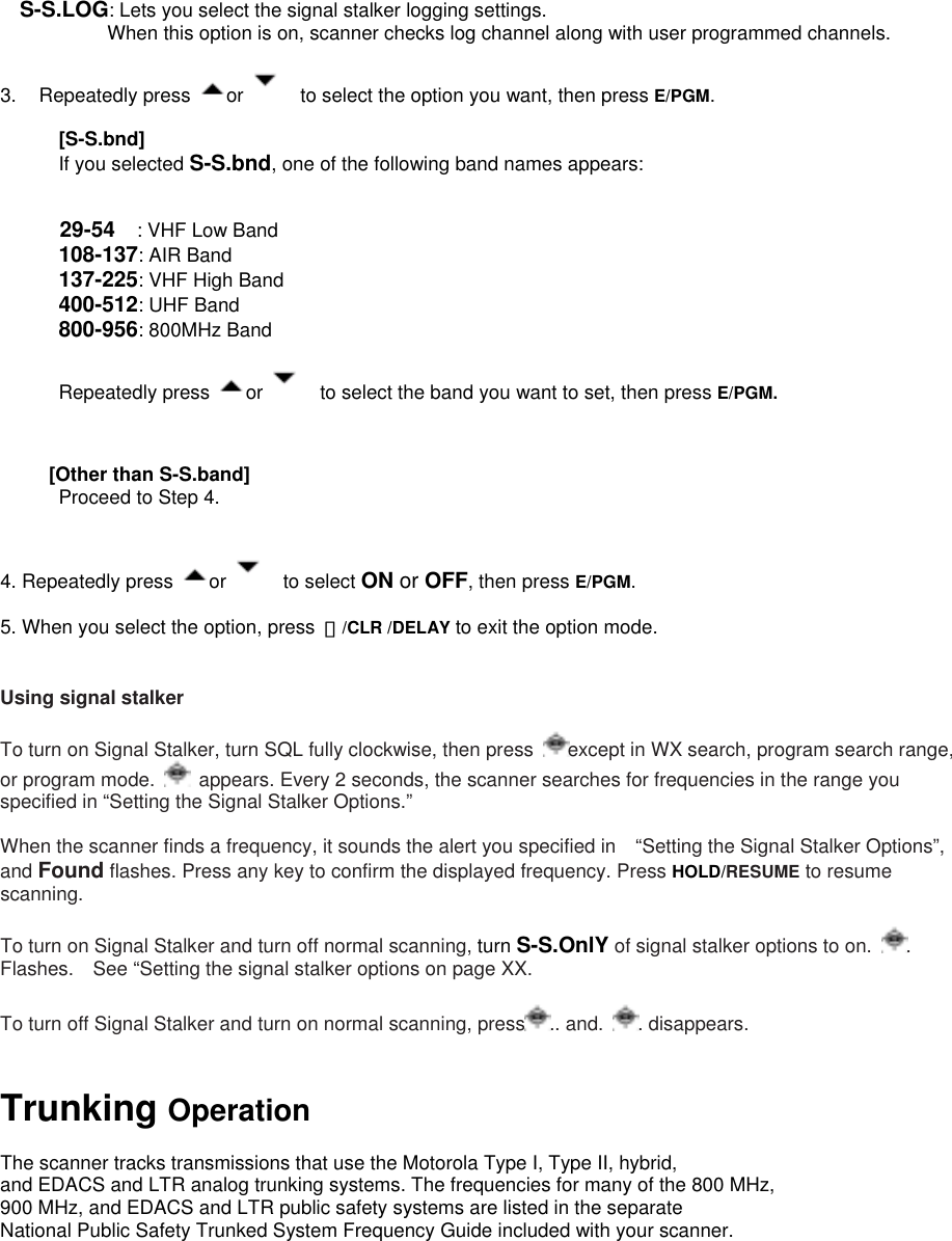 S-S.LOG: Lets you select the signal stalker logging settings.          When this option is on, scanner checks log channel along with user programmed channels.    3. Repeatedly press  or      to select the option you want, then press E/PGM.   [S-S.bnd] If you selected S-S.bnd, one of the following band names appears:   29-54  : VHF Low Band   108-137: AIR Band   137-225: VHF High Band   400-512: UHF Band 800-956: 800MHz Band          Repeatedly press  or      to select the band you want to set, then press E/PGM.          [Other than S-S.band]       Proceed to Step 4.   4. Repeatedly press  or    to select ON or OFF, then press E/PGM.  5. When you select the option, press  ・/CLR /DELAY to exit the option mode.   Using signal stalker  To turn on Signal Stalker, turn SQL fully clockwise, then press  except in WX search, program search range, or program mode.    appears. Every 2 seconds, the scanner searches for frequencies in the range you specified in “Setting the Signal Stalker Options.”  When the scanner finds a frequency, it sounds the alert you specified in    “Setting the Signal Stalker Options”, and Found flashes. Press any key to confirm the displayed frequency. Press HOLD/RESUME to resume scanning.  To turn on Signal Stalker and turn off normal scanning, turn S-S.OnlY of signal stalker options to on.  . Flashes.    See “Setting the signal stalker options on page XX.    To turn off Signal Stalker and turn on normal scanning, press .. and.  . disappears.   Trunking Operation  The scanner tracks transmissions that use the Motorola Type I, Type II, hybrid,   and EDACS and LTR analog trunking systems. The frequencies for many of the 800 MHz,   900 MHz, and EDACS and LTR public safety systems are listed in the separate   National Public Safety Trunked System Frequency Guide included with your scanner.   