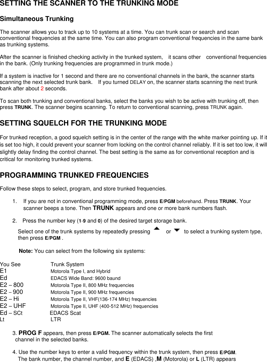 SETTING THE SCANNER TO THE TRUNKING MODE  Simultaneous Trunking  The scanner allows you to track up to 10 systems at a time. You can trunk scan or search and scan conventional frequencies at the same time. You can also program conventional frequencies in the same bank as trunking systems.  After the scanner is finished checking activity in the trunked system,  it scans other  conventional frequencies in the bank. (Only trunking frequencies are programmed in trunk mode.)  If a system is inactive for 1 second and there are no conventional channels in the bank, the scanner starts scanning the next selected trunk bank.    If you turned DELAY on, the scanner starts scanning the next trunk bank after about 2 seconds.  To scan both trunking and conventional banks, select the banks you wish to be active with trunking off, then press TRUNK. The scanner begins scanning. To return to conventional scanning, press TRUNK again.  SETTING SQUELCH FOR THE TRUNKING MODE  For trunked reception, a good squelch setting is in the center of the range with the white marker pointing up. If it is set too high, it could prevent your scanner from locking on the control channel reliably. If it is set too low, it will slightly delay finding the control channel. The best setting is the same as for conventional reception and is critical for monitoring trunked systems.   PROGRAMMING TRUNKED FREQUENCIES  Follow these steps to select, program, and store trunked frequencies.  1.  If you are not in conventional programming mode, press E/PGM beforehand. Press TRUNK. Your scanner beeps a tone. Then TRUNK appears and one or more bank numbers flash.  2.    Press the number key (1-9 and 0) of the desired target storage bank.   Select one of the trunk systems by repeatedly pressing   or    to select a trunking system type, then press E/PGM .   Note: You can select from the following six systems:  You See    Trunk System E1     Motorola Type I, and Hybrid Ed     EDACS Wide Band: 9600 baund E2 – 800   Motorola Type II, 800 MHz frequencies E2 – 900   Motorola Type II, 900 MHz frequencies E2 – Hi    Motorola Type II, VHF(136-174 MHz) frequencies E2 – UHF   Motorola Type II, UHF (400-512 MHz) frequencies Ed – SCt          EDACS Scat Lt                 LTR            3. PROG F appears, then press E/PGM. The scanner automatically selects the first   channel in the selected banks.  4. Use the number keys to enter a valid frequency within the trunk system, then press E/PGM. The bank number, the channel number, and E (EDACS) ,M (Motorola) or L (LTR) appears   