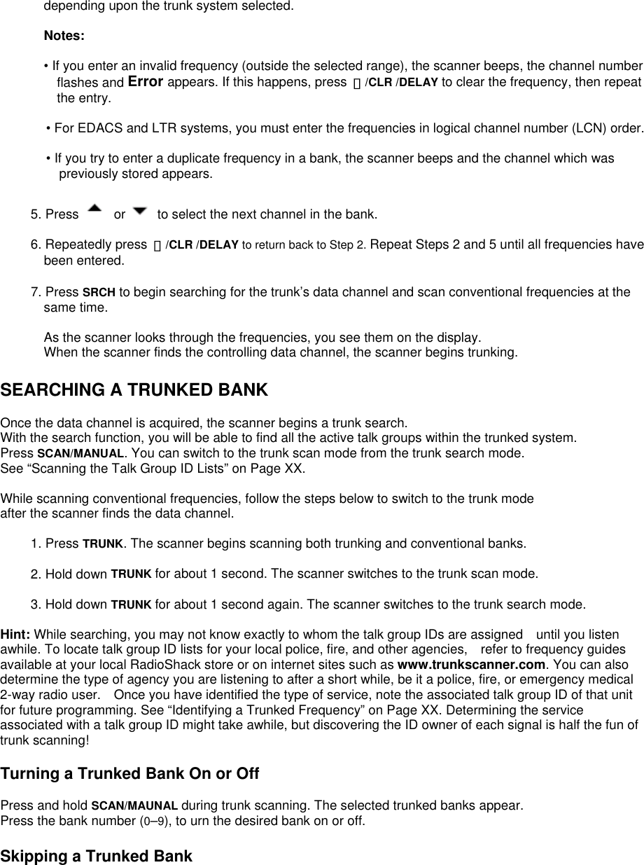 depending upon the trunk system selected.  Notes:  • If you enter an invalid frequency (outside the selected range), the scanner beeps, the channel number flashes and Error appears. If this happens, press  ・/CLR /DELAY to clear the frequency, then repeat the entry.  • For EDACS and LTR systems, you must enter the frequencies in logical channel number (LCN) order.  • If you try to enter a duplicate frequency in a bank, the scanner beeps and the channel which was previously stored appears.  5. Press   or    to select the next channel in the bank.  6. Repeatedly press  ・/CLR /DELAY to return back to Step 2. Repeat Steps 2 and 5 until all frequencies have been entered.  7. Press SRCH to begin searching for the trunk’s data channel and scan conventional frequencies at the same time.  As the scanner looks through the frequencies, you see them on the display.   When the scanner finds the controlling data channel, the scanner begins trunking.  SEARCHING A TRUNKED BANK  Once the data channel is acquired, the scanner begins a trunk search.   With the search function, you will be able to find all the active talk groups within the trunked system. Press SCAN/MANUAL. You can switch to the trunk scan mode from the trunk search mode.   See “Scanning the Talk Group ID Lists” on Page XX.  While scanning conventional frequencies, follow the steps below to switch to the trunk mode after the scanner finds the data channel.  1. Press TRUNK. The scanner begins scanning both trunking and conventional banks.  2. Hold down TRUNK for about 1 second. The scanner switches to the trunk scan mode.  3. Hold down TRUNK for about 1 second again. The scanner switches to the trunk search mode.  Hint: While searching, you may not know exactly to whom the talk group IDs are assigned    until you listen awhile. To locate talk group ID lists for your local police, fire, and other agencies,    refer to frequency guides available at your local RadioShack store or on internet sites such as www.trunkscanner.com. You can also determine the type of agency you are listening to after a short while, be it a police, fire, or emergency medical 2-way radio user.    Once you have identified the type of service, note the associated talk group ID of that unit for future programming. See “Identifying a Trunked Frequency” on Page XX. Determining the service associated with a talk group ID might take awhile, but discovering the ID owner of each signal is half the fun of trunk scanning!  Turning a Trunked Bank On or Off  Press and hold SCAN/MAUNAL during trunk scanning. The selected trunked banks appear.   Press the bank number (0–9), to urn the desired bank on or off.  Skipping a Trunked Bank  