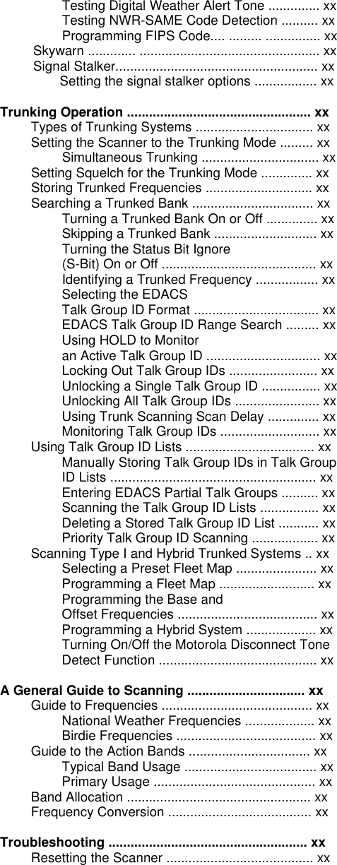 Testing Digital Weather Alert Tone .............. xx Testing NWR-SAME Code Detection .......... xx Programming FIPS Code.... ......... ............... xx      Skywarn ............. ................................................. xx      Signal Stalker....................................................... xx          Setting the signal stalker options ................. xx       Trunking Operation .................................................. xx Types of Trunking Systems ................................ xx Setting the Scanner to the Trunking Mode ......... xx Simultaneous Trunking ................................ xx Setting Squelch for the Trunking Mode .............. xx Storing Trunked Frequencies ............................. xx Searching a Trunked Bank ................................. xx Turning a Trunked Bank On or Off .............. xx Skipping a Trunked Bank ............................ xx Turning the Status Bit Ignore (S-Bit) On or Off .......................................... xx Identifying a Trunked Frequency ................. xx Selecting the EDACS Talk Group ID Format .................................. xx EDACS Talk Group ID Range Search ......... xx Using HOLD to Monitor an Active Talk Group ID ............................... xx Locking Out Talk Group IDs ........................ xx Unlocking a Single Talk Group ID ................ xx Unlocking All Talk Group IDs ....................... xx Using Trunk Scanning Scan Delay .............. xx Monitoring Talk Group IDs ........................... xx Using Talk Group ID Lists ................................... xx Manually Storing Talk Group IDs in Talk Group ID Lists ........................................................ xx Entering EDACS Partial Talk Groups .......... xx Scanning the Talk Group ID Lists ................ xx Deleting a Stored Talk Group ID List ........... xx Priority Talk Group ID Scanning .................. xx Scanning Type I and Hybrid Trunked Systems .. xx Selecting a Preset Fleet Map ...................... xx Programming a Fleet Map .......................... xx Programming the Base and Offset Frequencies ...................................... xx Programming a Hybrid System ................... xx Turning On/Off the Motorola Disconnect Tone Detect Function ........................................... xx  A General Guide to Scanning ................................ xx Guide to Frequencies ......................................... xx National Weather Frequencies ................... xx Birdie Frequencies ...................................... xx Guide to the Action Bands ................................. xx Typical Band Usage .................................... xx Primary Usage ............................................ xx Band Allocation .................................................. xx Frequency Conversion ....................................... xx  Troubleshooting ...................................................... xx Resetting the Scanner ........................................ xx  