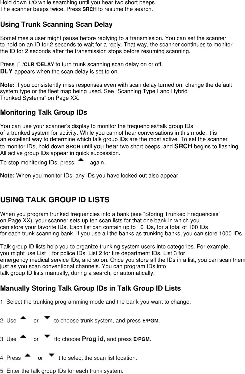  Hold down L/O while searching until you hear two short beeps. The scanner beeps twice. Press SRCH to resume the search.  Using Trunk Scanning Scan Delay  Sometimes a user might pause before replying to a transmission. You can set the scanner to hold on an ID for 2 seconds to wait for a reply. That way, the scanner continues to monitor the ID for 2 seconds after the transmission stops before resuming scanning.  Press  ・/CLR /DELAY to turn trunk scanning scan delay on or off. DLY appears when the scan delay is set to on.  Note: If you consistently miss responses even with scan delay turned on, change the default   system type or the fleet map being used. See “Scanning Type I and Hybrid Trunked Systems” on Page XX.  Monitoring Talk Group IDs  You can use your scanner’s display to monitor the frequencies/talk group IDs of a trunked system for activity. While you cannot hear conversations in this mode, it is an excellent way to determine which talk group IDs are the most active. To set the scanner   to monitor IDs, hold down SRCH until you hear two short beeps, and SRCH begins to flashing. All active group IDs appear in quick succession. To stop monitoring IDs, press   again.  Note: When you monitor IDs, any IDs you have locked out also appear.   USING TALK GROUP ID LISTS  When you program trunked frequencies into a bank (see “Storing Trunked Frequencies”   on Page XX), your scanner sets up ten scan lists for that one bank in which you can store your favorite IDs. Each list can contain up to 10 IDs, for a total of 100 IDs for each trunk scanning bank. If you use all the banks as trunking banks, you can store 1000 IDs.  Talk group ID lists help you to organize trunking system users into categories. For example,   you might use List 1 for police IDs, List 2 for fire department IDs, List 3 for emergency medical service IDs, and so on. Once you store all the IDs in a list, you can scan them   just as you scan conventional channels. You can program IDs into talk group ID lists manually, during a search, or automatically.  Manually Storing Talk Group IDs in Talk Group ID Lists  1. Select the trunking programming mode and the bank you want to change.  2. Use   or  to choose trunk system, and press E/PGM.  3. Use   or  tto choose Prog id, and press E/PGM.  4. Press   or  t to select the scan list location.  5. Enter the talk group IDs for each trunk system. 