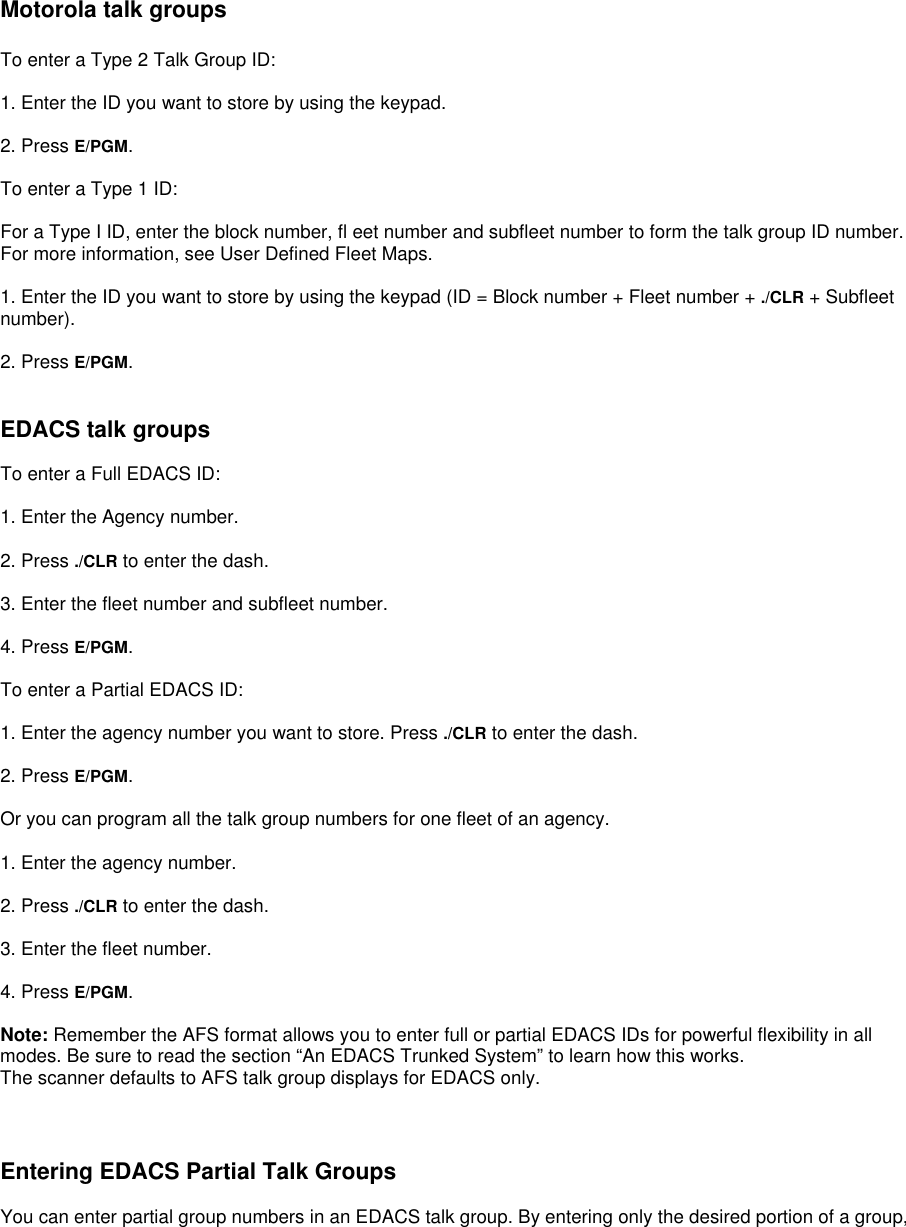   Motorola talk groups  To enter a Type 2 Talk Group ID:  1. Enter the ID you want to store by using the keypad.  2. Press E/PGM.  To enter a Type 1 ID:  For a Type I ID, enter the block number, fl eet number and subfleet number to form the talk group ID number. For more information, see User Defined Fleet Maps.  1. Enter the ID you want to store by using the keypad (ID = Block number + Fleet number + ./CLR + Subfleet number).  2. Press E/PGM.   EDACS talk groups  To enter a Full EDACS ID:  1. Enter the Agency number.  2. Press ./CLR to enter the dash.  3. Enter the fleet number and subfleet number.  4. Press E/PGM.  To enter a Partial EDACS ID:  1. Enter the agency number you want to store. Press ./CLR to enter the dash.  2. Press E/PGM.  Or you can program all the talk group numbers for one fleet of an agency.  1. Enter the agency number.  2. Press ./CLR to enter the dash.  3. Enter the fleet number.  4. Press E/PGM.  Note: Remember the AFS format allows you to enter full or partial EDACS IDs for powerful flexibility in all modes. Be sure to read the section “An EDACS Trunked System” to learn how this works. The scanner defaults to AFS talk group displays for EDACS only.    Entering EDACS Partial Talk Groups  You can enter partial group numbers in an EDACS talk group. By entering only the desired portion of a group, 