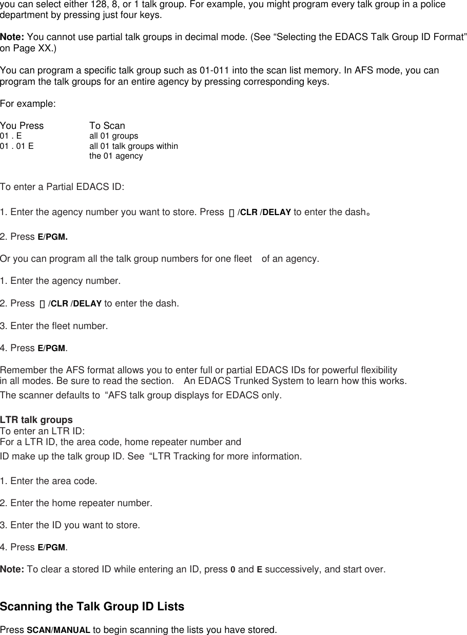 you can select either 128, 8, or 1 talk group. For example, you might program every talk group in a police department by pressing just four keys.  Note: You cannot use partial talk groups in decimal mode. (See “Selecting the EDACS Talk Group ID Format” on Page XX.)  You can program a specific talk group such as 01-011 into the scan list memory. In AFS mode, you can program the talk groups for an entire agency by pressing corresponding keys.  For example:  You Press   To Scan 01 . E      all 01 groups 01 . 01 E      all 01 talk groups within the 01 agency  To enter a Partial EDACS ID:  1. Enter the agency number you want to store. Press  ・/CLR /DELAY to enter the dash。  2. Press E/PGM.  Or you can program all the talk group numbers for one fleet of an agency.  1. Enter the agency number.  2. Press  ・/CLR /DELAY to enter the dash.  3. Enter the fleet number.  4. Press E/PGM.  Remember the AFS format allows you to enter full or partial EDACS IDs for powerful flexibility   in all modes. Be sure to read the section.    An EDACS Trunked System to learn how this works. The scanner defaults to  “AFS talk group displays for EDACS only.  LTR talk groups To enter an LTR ID: For a LTR ID, the area code, home repeater number and ID make up the talk group ID. See  “LTR Tracking for more information.  1. Enter the area code.  2. Enter the home repeater number.  3. Enter the ID you want to store.  4. Press E/PGM.  Note: To clear a stored ID while entering an ID, press 0 and E successively, and start over.   Scanning the Talk Group ID Lists  Press SCAN/MANUAL to begin scanning the lists you have stored.  