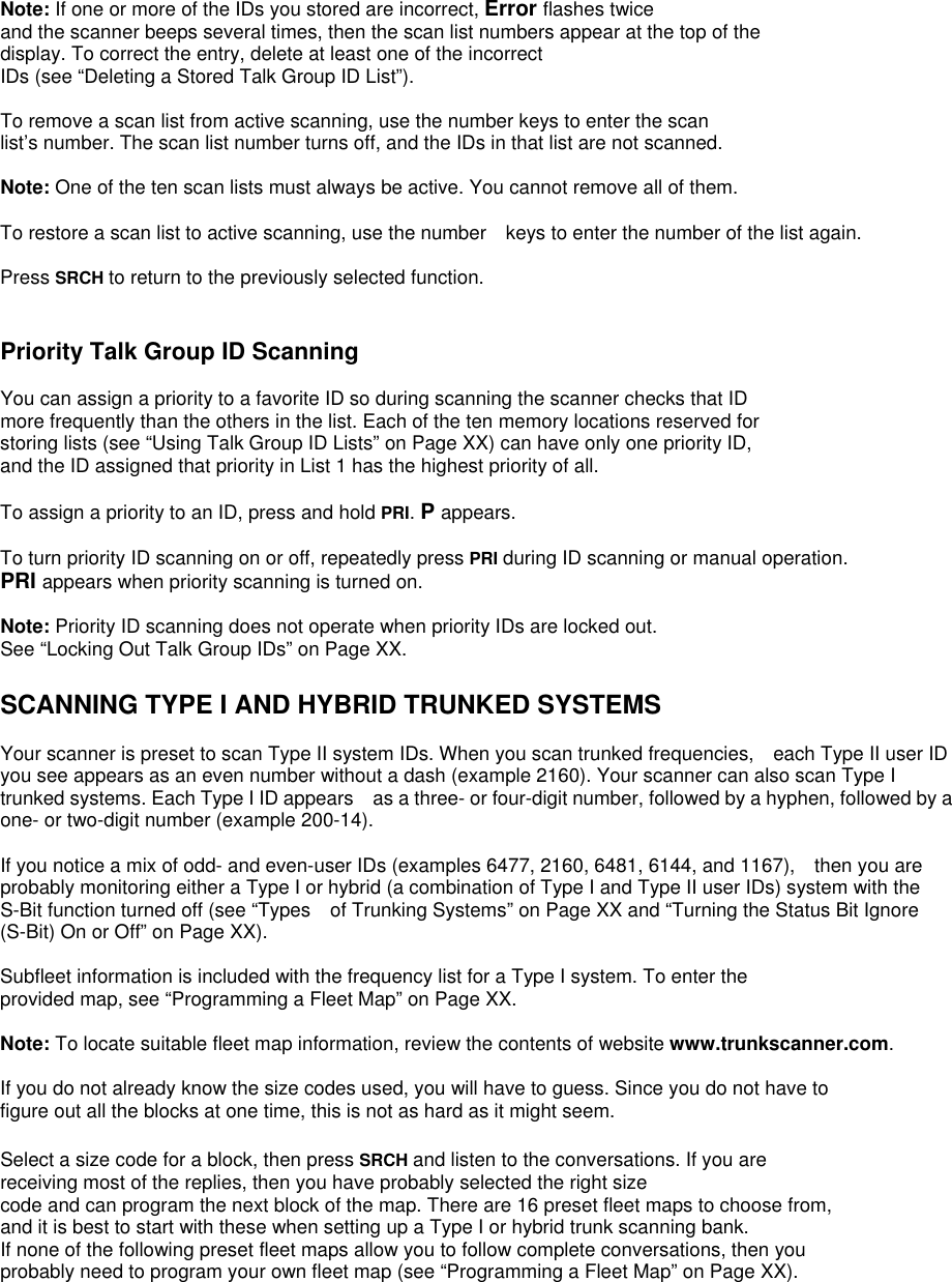 Note: If one or more of the IDs you stored are incorrect, Error flashes twice   and the scanner beeps several times, then the scan list numbers appear at the top of the display. To correct the entry, delete at least one of the incorrect IDs (see “Deleting a Stored Talk Group ID List”).  To remove a scan list from active scanning, use the number keys to enter the scan   list’s number. The scan list number turns off, and the IDs in that list are not scanned.  Note: One of the ten scan lists must always be active. You cannot remove all of them.  To restore a scan list to active scanning, use the number    keys to enter the number of the list again.  Press SRCH to return to the previously selected function.   Priority Talk Group ID Scanning  You can assign a priority to a favorite ID so during scanning the scanner checks that ID more frequently than the others in the list. Each of the ten memory locations reserved for   storing lists (see “Using Talk Group ID Lists” on Page XX) can have only one priority ID,   and the ID assigned that priority in List 1 has the highest priority of all.  To assign a priority to an ID, press and hold PRI. P appears.  To turn priority ID scanning on or off, repeatedly press PRI during ID scanning or manual operation. PRI appears when priority scanning is turned on.  Note: Priority ID scanning does not operate when priority IDs are locked out.   See “Locking Out Talk Group IDs” on Page XX.  SCANNING TYPE I AND HYBRID TRUNKED SYSTEMS  Your scanner is preset to scan Type II system IDs. When you scan trunked frequencies,    each Type II user ID you see appears as an even number without a dash (example 2160). Your scanner can also scan Type I trunked systems. Each Type I ID appears    as a three- or four-digit number, followed by a hyphen, followed by a one- or two-digit number (example 200-14).  If you notice a mix of odd- and even-user IDs (examples 6477, 2160, 6481, 6144, and 1167),    then you are probably monitoring either a Type I or hybrid (a combination of Type I and Type II user IDs) system with the S-Bit function turned off (see “Types    of Trunking Systems” on Page XX and “Turning the Status Bit Ignore (S-Bit) On or Off” on Page XX).  Subfleet information is included with the frequency list for a Type I system. To enter the   provided map, see “Programming a Fleet Map” on Page XX.  Note: To locate suitable fleet map information, review the contents of website www.trunkscanner.com.  If you do not already know the size codes used, you will have to guess. Since you do not have to   figure out all the blocks at one time, this is not as hard as it might seem.  Select a size code for a block, then press SRCH and listen to the conversations. If you are   receiving most of the replies, then you have probably selected the right size code and can program the next block of the map. There are 16 preset fleet maps to choose from,   and it is best to start with these when setting up a Type I or hybrid trunk scanning bank.   If none of the following preset fleet maps allow you to follow complete conversations, then you probably need to program your own fleet map (see “Programming a Fleet Map” on Page XX). 