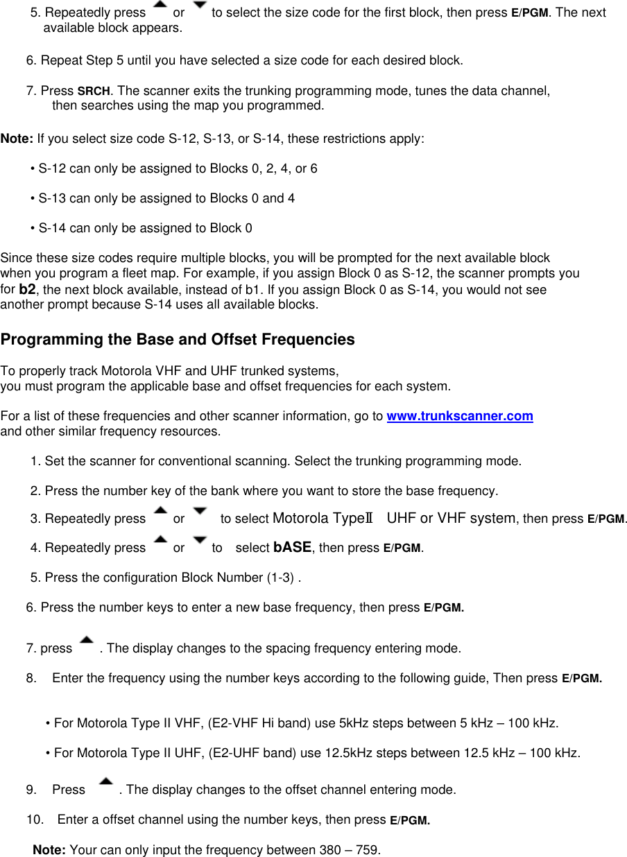 5. Repeatedly press  or  to select the size code for the first block, then press E/PGM. The next available block appears.  6. Repeat Step 5 until you have selected a size code for each desired block.  7. Press SRCH. The scanner exits the trunking programming mode, tunes the data channel,   then searches using the map you programmed.  Note: If you select size code S-12, S-13, or S-14, these restrictions apply:  • S-12 can only be assigned to Blocks 0, 2, 4, or 6  • S-13 can only be assigned to Blocks 0 and 4  • S-14 can only be assigned to Block 0  Since these size codes require multiple blocks, you will be prompted for the next available block   when you program a fleet map. For example, if you assign Block 0 as S-12, the scanner prompts you for b2, the next block available, instead of b1. If you assign Block 0 as S-14, you would not see   another prompt because S-14 uses all available blocks.  Programming the Base and Offset Frequencies  To properly track Motorola VHF and UHF trunked systems, you must program the applicable base and offset frequencies for each system.  For a list of these frequencies and other scanner information, go to www.trunkscanner.com  and other similar frequency resources.  1. Set the scanner for conventional scanning. Select the trunking programming mode.  2. Press the number key of the bank where you want to store the base frequency. 3. Repeatedly press  or   to select Motorola TypeⅡ  UHF or VHF system, then press E/PGM.  4. Repeatedly press  or  to  select bASE, then press E/PGM.   5. Press the configuration Block Number (1-3) .  6. Press the number keys to enter a new base frequency, then press E/PGM.  7. press  . The display changes to the spacing frequency entering mode.    8.  Enter the frequency using the number keys according to the following guide, Then press E/PGM.   • For Motorola Type II VHF, (E2-VHF Hi band) use 5kHz steps between 5 kHz – 100 kHz.  • For Motorola Type II UHF, (E2-UHF band) use 12.5kHz steps between 12.5 kHz – 100 kHz.  9. Press   . The display changes to the offset channel entering mode.  10.    Enter a offset channel using the number keys, then press E/PGM.   Note: Your can only input the frequency between 380 – 759. 