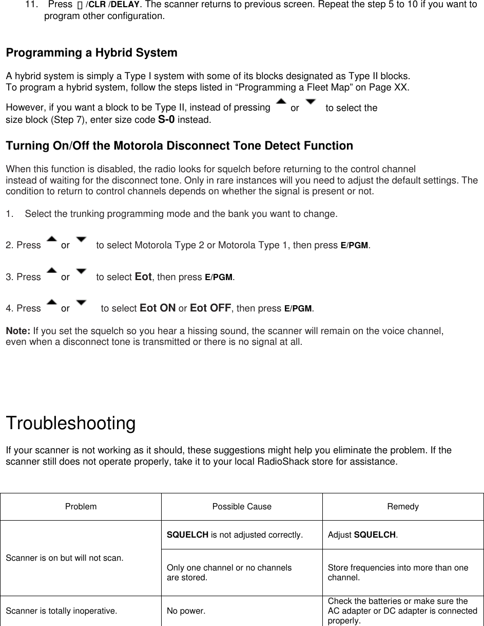  11.  Press ・/CLR /DELAY. The scanner returns to previous screen. Repeat the step 5 to 10 if you want to program other configuration.       Programming a Hybrid System  A hybrid system is simply a Type I system with some of its blocks designated as Type II blocks.   To program a hybrid system, follow the steps listed in “Programming a Fleet Map” on Page XX.   However, if you want a block to be Type II, instead of pressing  or   to select the size block (Step 7), enter size code S-0 instead.  Turning On/Off the Motorola Disconnect Tone Detect Function  When this function is disabled, the radio looks for squelch before returning to the control channel   instead of waiting for the disconnect tone. Only in rare instances will you need to adjust the default settings. The condition to return to control channels depends on whether the signal is present or not.  1.  Select the trunking programming mode and the bank you want to change.  2. Press  or   to select Motorola Type 2 or Motorola Type 1, then press E/PGM.  3. Press  or   to select Eot, then press E/PGM.  4. Press  or    to select Eot ON or Eot OFF, then press E/PGM.  Note: If you set the squelch so you hear a hissing sound, the scanner will remain on the voice channel,   even when a disconnect tone is transmitted or there is no signal at all.      Troubleshooting  If your scanner is not working as it should, these suggestions might help you eliminate the problem. If the scanner still does not operate properly, take it to your local RadioShack store for assistance.   Problem Possible Cause Remedy SQUELCH is not adjusted correctly. Adjust SQUELCH. Scanner is on but will not scan. Only one channel or no channels are stored. Store frequencies into more than one channel. Scanner is totally inoperative. No power. Check the batteries or make sure the AC adapter or DC adapter is connectedproperly. 