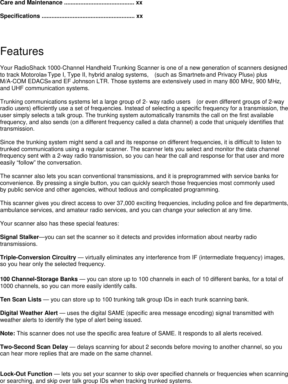 Care and Maintenance ........................................... xx  Specifications ......................................................... xx   Features  Your RadioShack 1000-Channel Handheld Trunking Scanner is one of a new generation of scanners designed to track Motorola® Type I, Type II, hybrid analog systems,    (such as Smartnet® and Privacy Plus®) plus M/A-COM EDACS® and EF Johnson LTR. Those systems are extensively used in many 800 MHz, 900 MHz, and UHF communication systems.  Trunking communications systems let a large group of 2- way radio users    (or even different groups of 2-way radio users) efficiently use a set of frequencies. Instead of selecting a specific frequency for a transmission, the user simply selects a talk group. The trunking system automatically transmits the call on the first available frequency, and also sends (on a different frequency called a data channel) a code that uniquely identifies that transmission.  Since the trunking system might send a call and its response on different frequencies, it is difficult to listen to trunked communications using a regular scanner. The scanner lets you select and monitor the data channel frequency sent with a 2-way radio transmission, so you can hear the call and response for that user and more easily “follow” the conversation.  The scanner also lets you scan conventional transmissions, and it is preprogrammed with service banks for convenience. By pressing a single button, you can quickly search those frequencies most commonly used by public service and other agencies, without tedious and complicated programming.  This scanner gives you direct access to over 37,000 exciting frequencies, including police and fire departments, ambulance services, and amateur radio services, and you can change your selection at any time.  Your scanner also has these special features:  Signal Stalker—you can set the scanner so it detects and provides information about nearby radio transmissions.   Triple-Conversion Circuitry — virtually eliminates any interference from IF (intermediate frequency) images, so you hear only the selected frequency.  100 Channel-Storage Banks — you can store up to 100 channels in each of 10 different banks, for a total of 1000 channels, so you can more easily identify calls.  Ten Scan Lists — you can store up to 100 trunking talk group IDs in each trunk scanning bank.  Digital Weather Alert — uses the digital SAME (specific area message encoding) signal transmitted with weather alerts to identify the type of alert being issued.  Note: This scanner does not use the specific area feature of SAME. It responds to all alerts received.  Two-Second Scan Delay — delays scanning for about 2 seconds before moving to another channel, so you can hear more replies that are made on the same channel.   Lock-Out Function — lets you set your scanner to skip over specified channels or frequencies when scanning or searching, and skip over talk group IDs when tracking trunked systems.  