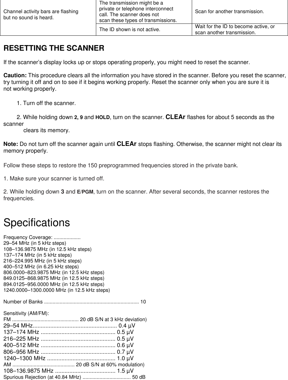 The transmission might be a private or telephone interconnect call. The scanner does not scan these types of transmissions. Scan for another transmission. Channel activity bars are flashing but no sound is heard.  The ID shown is not active.  Wait for the ID to become active, or scan another transmission.  RESETTING THE SCANNER  If the scanner’s display locks up or stops operating properly, you might need to reset the scanner.  Caution: This procedure clears all the information you have stored in the scanner. Before you reset the scanner, try turning it off and on to see if it begins working properly. Reset the scanner only when you are sure it is not working properly.  1. Turn off the scanner.  2. While holding down 2, 9 and HOLD, turn on the scanner. CLEAr flashes for about 5 seconds as the scanner clears its memory.  Note: Do not turn off the scanner again until CLEAr stops flashing. Otherwise, the scanner might not clear its memory properly.  Follow these steps to restore the 150 preprogrammed frequencies stored in the private bank.  1. Make sure your scanner is turned off.  2. While holding down 3 and E/PGM, turn on the scanner. After several seconds, the scanner restores the frequencies.   Specifications  Frequency Coverage: ...................   29–54 MHz (in 5 kHz steps) 108–136.9875 MHz (in 12.5 kHz steps) 137–174 MHz (in 5 kHz steps) 216–224.995 MHz (in 5 kHz steps) 400–512 MHz (in 6.25 kHz steps)   806.0000–823.9875 MHz (in 12.5 kHz steps) 849.0125–868.9875 MHz (in 12.5 kHz steps) 894.0125–956.0000 MHz (in 12.5 kHz steps) 1240.0000–1300.0000 MHz (in 12.5 kHz steps)  Number of Banks ................................................................... 10  Sensitivity (AM/FM): FM ............................................... 20 dB S/N at 3 kHz deviation) 29–54 MHz..................................................... 0.4 µV 137–174 MHz ............................................... 0.5 µV 216–225 MHz ............................................... 0.5 µV 400–512 MHz ............................................... 0.6 µV 806–956 MHz ............................................... 0.7 µV 1240–1300 MHz ........................................... 1.0 µV AM ............................................ 20 dB S/N at 60% modulation) 108–136.9875 MHz ...................................... 1.5 µV Spurious Rejection (at 40.84 MHz) .................................. 50 dB  