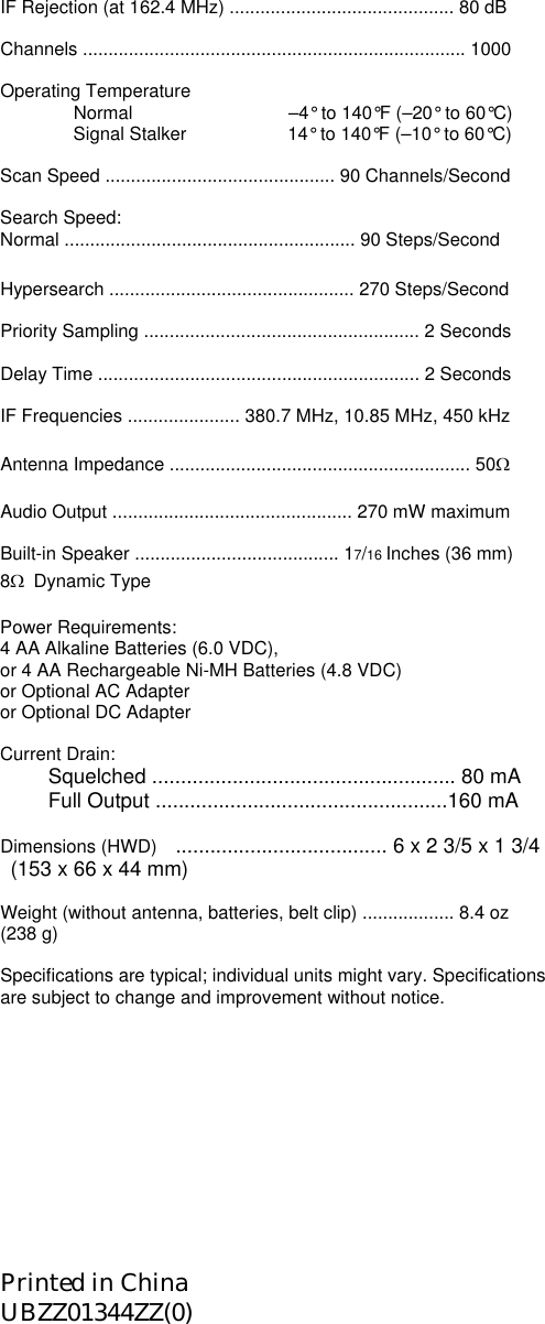 IF Rejection (at 162.4 MHz) ............................................ 80 dB  Channels ........................................................................... 1000  Operating Temperature   Normal          –4° to 140°F (–20° to 60°C)     Signal Stalker           14° to 140°F (–10° to 60°C)  Scan Speed ............................................. 90 Channels/Second  Search Speed: Normal ......................................................... 90 Steps/Second  Hypersearch ................................................ 270 Steps/Second  Priority Sampling ...................................................... 2 Seconds  Delay Time ............................................................... 2 Seconds  IF Frequencies ...................... 380.7 MHz, 10.85 MHz, 450 kHz  Antenna Impedance ........................................................... 50Ω  Audio Output ............................................... 270 mW maximum  Built-in Speaker ........................................ 17/16 Inches (36 mm) 8Ω  Dynamic Type  Power Requirements: 4 AA Alkaline Batteries (6.0 VDC), or 4 AA Rechargeable Ni-MH Batteries (4.8 VDC) or Optional AC Adapter or Optional DC Adapter  Current Drain: Squelched ..................................................... 80 mA Full Output ...................................................160 mA  Dimensions (HWD)    ..................................... 6 x 2 3/5 x 1 3/4       (153 x 66 x 44 mm)    Weight (without antenna, batteries, belt clip) .................. 8.4 oz (238 g)  Specifications are typical; individual units might vary. Specifications are subject to change and improvement without notice.          Printed in China UBZZ01344ZZ(0) 