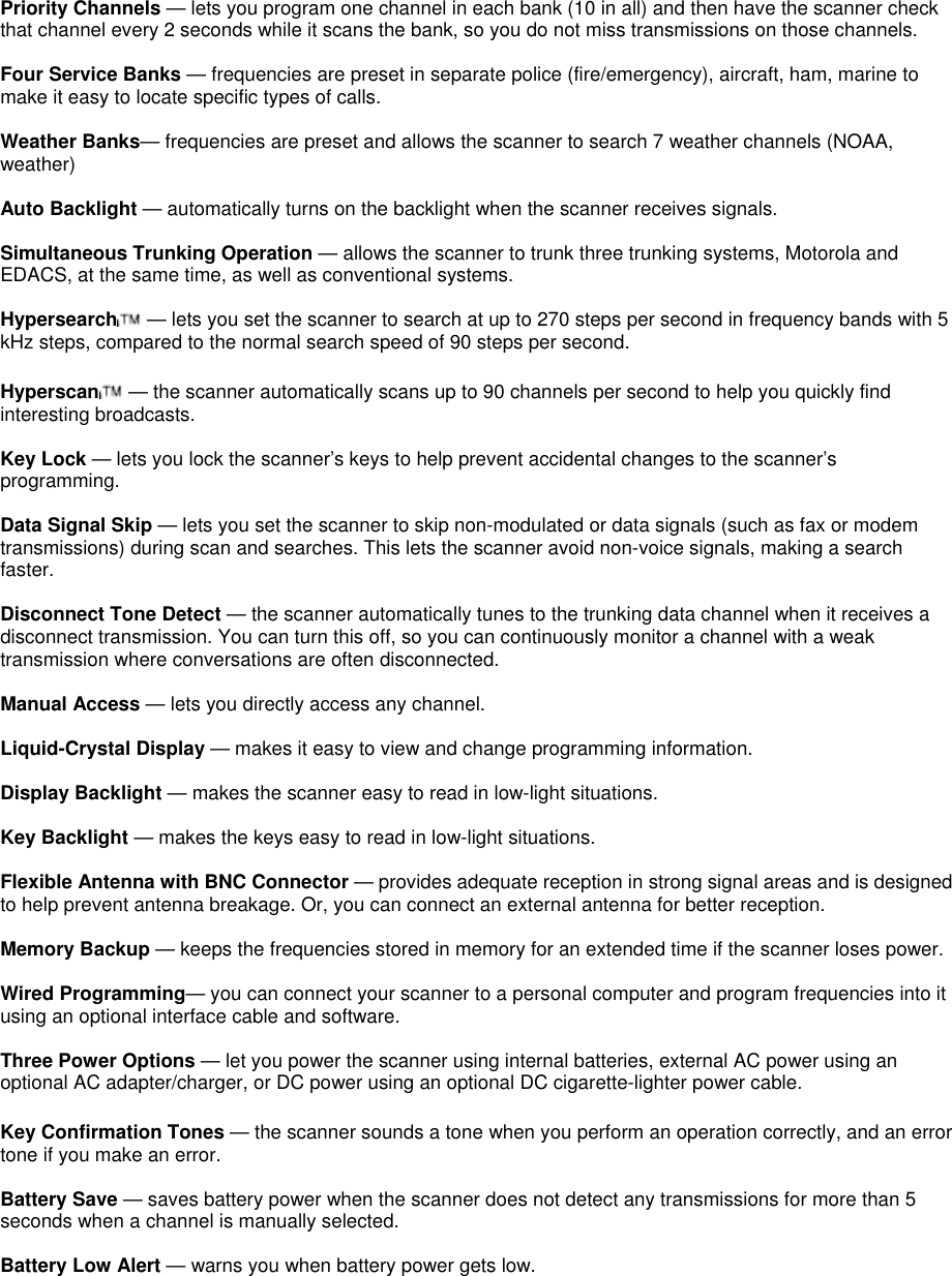 Priority Channels — lets you program one channel in each bank (10 in all) and then have the scanner check that channel every 2 seconds while it scans the bank, so you do not miss transmissions on those channels.  Four Service Banks — frequencies are preset in separate police (fire/emergency), aircraft, ham, marine to make it easy to locate specific types of calls.  Weather Banks— frequencies are preset and allows the scanner to search 7 weather channels (NOAA, weather)  Auto Backlight — automatically turns on the backlight when the scanner receives signals.  Simultaneous Trunking Operation — allows the scanner to trunk three trunking systems, Motorola and EDACS, at the same time, as well as conventional systems.  Hypersearch — lets you set the scanner to search at up to 270 steps per second in frequency bands with 5 kHz steps, compared to the normal search speed of 90 steps per second.  Hyperscan — the scanner automatically scans up to 90 channels per second to help you quickly find interesting broadcasts.  Key Lock — lets you lock the scanner’s keys to help prevent accidental changes to the scanner’s programming.  Data Signal Skip — lets you set the scanner to skip non-modulated or data signals (such as fax or modem transmissions) during scan and searches. This lets the scanner avoid non-voice signals, making a search faster.  Disconnect Tone Detect — the scanner automatically tunes to the trunking data channel when it receives a disconnect transmission. You can turn this off, so you can continuously monitor a channel with a weak transmission where conversations are often disconnected.  Manual Access — lets you directly access any channel.  Liquid-Crystal Display — makes it easy to view and change programming information.  Display Backlight — makes the scanner easy to read in low-light situations.  Key Backlight — makes the keys easy to read in low-light situations.  Flexible Antenna with BNC Connector — provides adequate reception in strong signal areas and is designed to help prevent antenna breakage. Or, you can connect an external antenna for better reception.  Memory Backup — keeps the frequencies stored in memory for an extended time if the scanner loses power.  Wired Programming— you can connect your scanner to a personal computer and program frequencies into it using an optional interface cable and software.  Three Power Options — let you power the scanner using internal batteries, external AC power using an optional AC adapter/charger, or DC power using an optional DC cigarette-lighter power cable.  Key Confirmation Tones — the scanner sounds a tone when you perform an operation correctly, and an error tone if you make an error.  Battery Save — saves battery power when the scanner does not detect any transmissions for more than 5 seconds when a channel is manually selected.  Battery Low Alert — warns you when battery power gets low.  