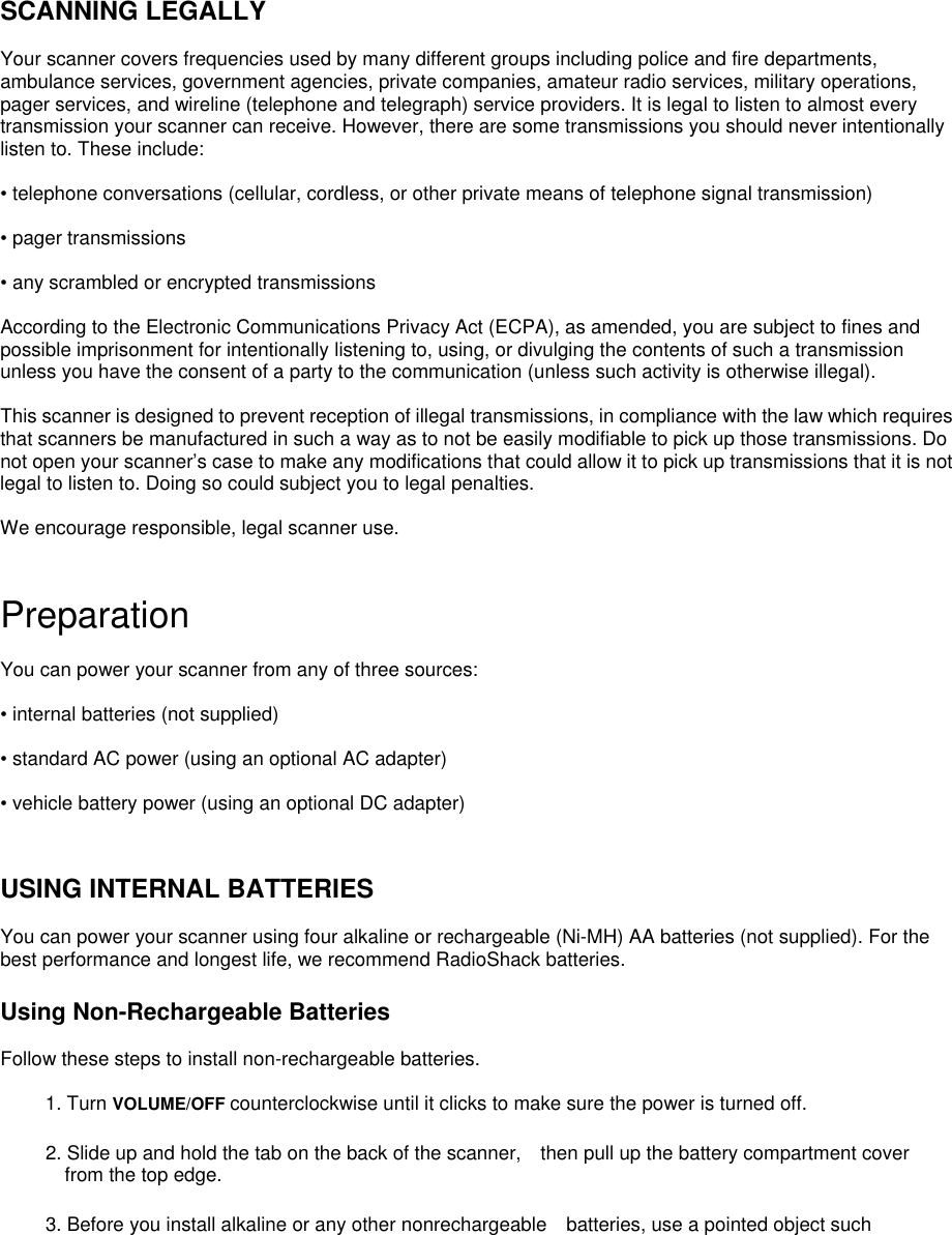   SCANNING LEGALLY  Your scanner covers frequencies used by many different groups including police and fire departments, ambulance services, government agencies, private companies, amateur radio services, military operations, pager services, and wireline (telephone and telegraph) service providers. It is legal to listen to almost every transmission your scanner can receive. However, there are some transmissions you should never intentionally listen to. These include:  • telephone conversations (cellular, cordless, or other private means of telephone signal transmission)  • pager transmissions  • any scrambled or encrypted transmissions  According to the Electronic Communications Privacy Act (ECPA), as amended, you are subject to fines and possible imprisonment for intentionally listening to, using, or divulging the contents of such a transmission unless you have the consent of a party to the communication (unless such activity is otherwise illegal).  This scanner is designed to prevent reception of illegal transmissions, in compliance with the law which requires that scanners be manufactured in such a way as to not be easily modifiable to pick up those transmissions. Do not open your scanner’s case to make any modifications that could allow it to pick up transmissions that it is not legal to listen to. Doing so could subject you to legal penalties.  We encourage responsible, legal scanner use.   Preparation  You can power your scanner from any of three sources:  • internal batteries (not supplied)  • standard AC power (using an optional AC adapter)  • vehicle battery power (using an optional DC adapter)   USING INTERNAL BATTERIES  You can power your scanner using four alkaline or rechargeable (Ni-MH) AA batteries (not supplied). For the best performance and longest life, we recommend RadioShack batteries.  Using Non-Rechargeable Batteries  Follow these steps to install non-rechargeable batteries.  1. Turn VOLUME/OFF counterclockwise until it clicks to make sure the power is turned off.  2. Slide up and hold the tab on the back of the scanner, then pull up the battery compartment cover from the top edge.  3. Before you install alkaline or any other nonrechargeable batteries, use a pointed object such 