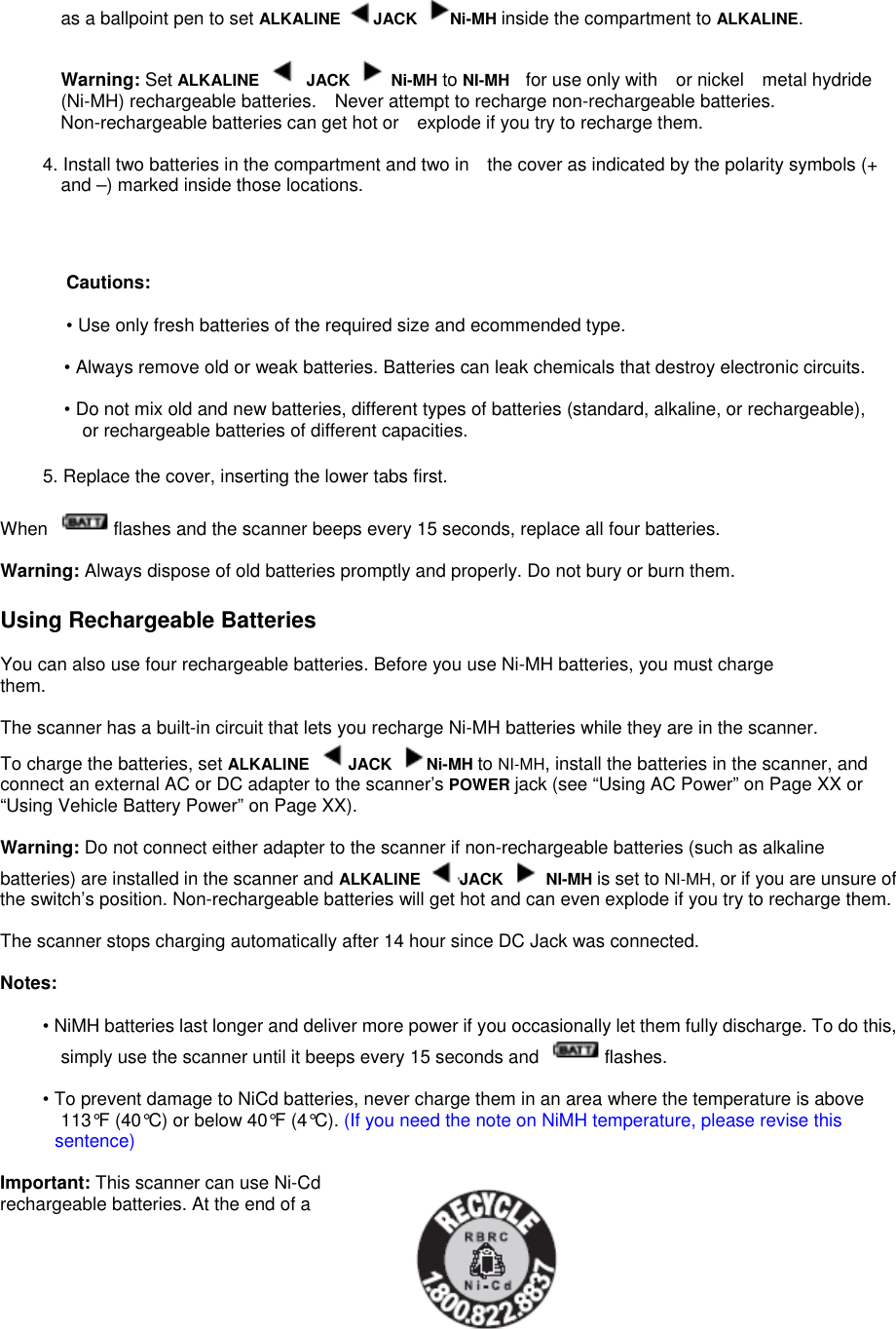 as a ballpoint pen to set ALKALINE  JACK Ni-MH inside the compartment to ALKALINE.  Warning: Set ALKALINE   JACK   Ni-MH to NI-MH for use only with    or nickel metal hydride (Ni-MH) rechargeable batteries. Never attempt to recharge non-rechargeable batteries. Non-rechargeable batteries can get hot or explode if you try to recharge them.  4. Install two batteries in the compartment and two in the cover as indicated by the polarity symbols (+ and –) marked inside those locations.    Cautions:  • Use only fresh batteries of the required size and ecommended type.  • Always remove old or weak batteries. Batteries can leak chemicals that destroy electronic circuits.  • Do not mix old and new batteries, different types of batteries (standard, alkaline, or rechargeable), or rechargeable batteries of different capacities.  5. Replace the cover, inserting the lower tabs first.  When  flashes and the scanner beeps every 15 seconds, replace all four batteries.  Warning: Always dispose of old batteries promptly and properly. Do not bury or burn them.  Using Rechargeable Batteries  You can also use four rechargeable batteries. Before you use Ni-MH batteries, you must charge them.  The scanner has a built-in circuit that lets you recharge Ni-MH batteries while they are in the scanner. To charge the batteries, set ALKALINE JACK  Ni-MH to NI-MH, install the batteries in the scanner, and connect an external AC or DC adapter to the scanner’s POWER jack (see “Using AC Power” on Page XX or “Using Vehicle Battery Power” on Page XX).  Warning: Do not connect either adapter to the scanner if non-rechargeable batteries (such as alkaline batteries) are installed in the scanner and ALKALINE  JACK   NI-MH is set to NI-MH, or if you are unsure of the switch’s position. Non-rechargeable batteries will get hot and can even explode if you try to recharge them.  The scanner stops charging automatically after 14 hour since DC Jack was connected.    Notes:  • NiMH batteries last longer and deliver more power if you occasionally let them fully discharge. To do this, simply use the scanner until it beeps every 15 seconds and  flashes.  • To prevent damage to NiCd batteries, never charge them in an area where the temperature is above 113°F (40°C) or below 40°F (4°C). (If you need the note on NiMH temperature, please revise this sentence)  Important: This scanner can use Ni-Cd rechargeable batteries. At the end of a 