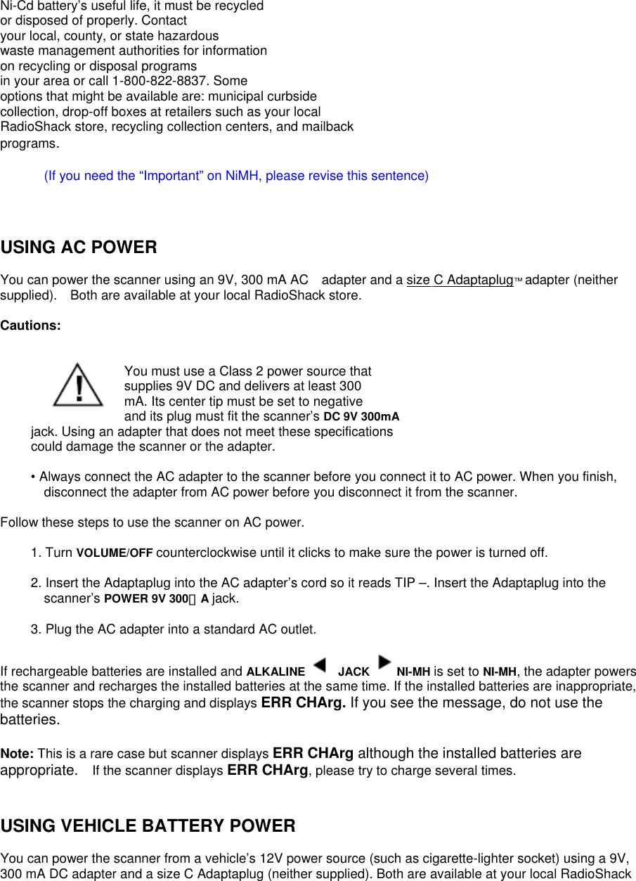 Ni-Cd battery’s useful life, it must be recycled or disposed of properly. Contact your local, county, or state hazardous waste management authorities for information on recycling or disposal programs in your area or call 1-800-822-8837. Some options that might be available are: municipal curbside collection, drop-off boxes at retailers such as your local RadioShack store, recycling collection centers, and mailback programs.  (If you need the “Important” on NiMH, please revise this sentence)    USING AC POWER  You can power the scanner using an 9V, 300 mA AC adapter and a size C Adaptaplug™ adapter (neither supplied). Both are available at your local RadioShack store.      Cautions:   You must use a Class 2 power source that supplies 9V DC and delivers at least 300 mA. Its center tip must be set to negative and its plug must fit the scanner’s DC 9V 300mA jack. Using an adapter that does not meet these specifications  could damage the scanner or the adapter.  • Always connect the AC adapter to the scanner before you connect it to AC power. When you finish, disconnect the adapter from AC power before you disconnect it from the scanner.  Follow these steps to use the scanner on AC power.  1. Turn VOLUME/OFF counterclockwise until it clicks to make sure the power is turned off.  2. Insert the Adaptaplug into the AC adapter’s cord so it reads TIP –. Insert the Adaptaplug into the scanner’s POWER 9V 300ｍA jack.  3. Plug the AC adapter into a standard AC outlet.  If rechargeable batteries are installed and ALKALINE   JACK  NI-MH is set to NI-MH, the adapter powers the scanner and recharges the installed batteries at the same time. If the installed batteries are inappropriate, the scanner stops the charging and displays ERR CHArg. If you see the message, do not use the batteries.  Note: This is a rare case but scanner displays ERR CHArg although the installed batteries are appropriate.    If the scanner displays ERR CHArg, please try to charge several times.       USING VEHICLE BATTERY POWER  You can power the scanner from a vehicle’s 12V power source (such as cigarette-lighter socket) using a 9V, 300 mA DC adapter and a size C Adaptaplug (neither supplied). Both are available at your local RadioShack 