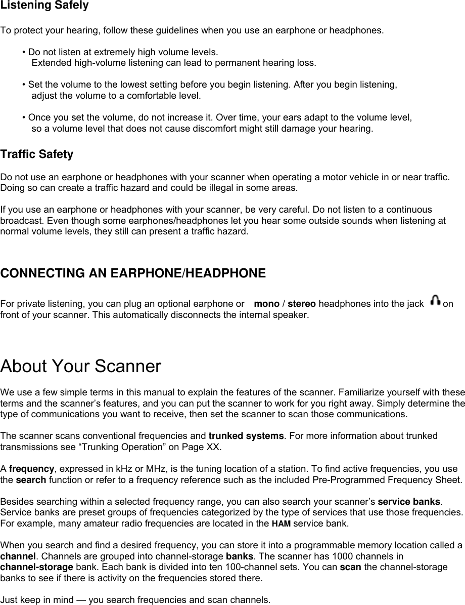  Listening Safely  To protect your hearing, follow these guidelines when you use an earphone or headphones.  • Do not listen at extremely high volume levels. Extended high-volume listening can lead to permanent hearing loss.  • Set the volume to the lowest setting before you begin listening. After you begin listening,   adjust the volume to a comfortable level.  • Once you set the volume, do not increase it. Over time, your ears adapt to the volume level,   so a volume level that does not cause discomfort might still damage your hearing.  Traffic Safety  Do not use an earphone or headphones with your scanner when operating a motor vehicle in or near traffic. Doing so can create a traffic hazard and could be illegal in some areas.  If you use an earphone or headphones with your scanner, be very careful. Do not listen to a continuous broadcast. Even though some earphones/headphones let you hear some outside sounds when listening at normal volume levels, they still can present a traffic hazard.   CONNECTING AN EARPHONE/HEADPHONE  For private listening, you can plug an optional earphone or    mono / stereo headphones into the jack  on front of your scanner. This automatically disconnects the internal speaker.    About Your Scanner  We use a few simple terms in this manual to explain the features of the scanner. Familiarize yourself with these terms and the scanner’s features, and you can put the scanner to work for you right away. Simply determine the type of communications you want to receive, then set the scanner to scan those communications.  The scanner scans conventional frequencies and trunked systems. For more information about trunked transmissions see “Trunking Operation” on Page XX.  A frequency, expressed in kHz or MHz, is the tuning location of a station. To find active frequencies, you use the search function or refer to a frequency reference such as the included Pre-Programmed Frequency Sheet.  Besides searching within a selected frequency range, you can also search your scanner’s service banks. Service banks are preset groups of frequencies categorized by the type of services that use those frequencies. For example, many amateur radio frequencies are located in the HAM service bank.  When you search and find a desired frequency, you can store it into a programmable memory location called a channel. Channels are grouped into channel-storage banks. The scanner has 1000 channels in channel-storage bank. Each bank is divided into ten 100-channel sets. You can scan the channel-storage banks to see if there is activity on the frequencies stored there.  Just keep in mind — you search frequencies and scan channels.  