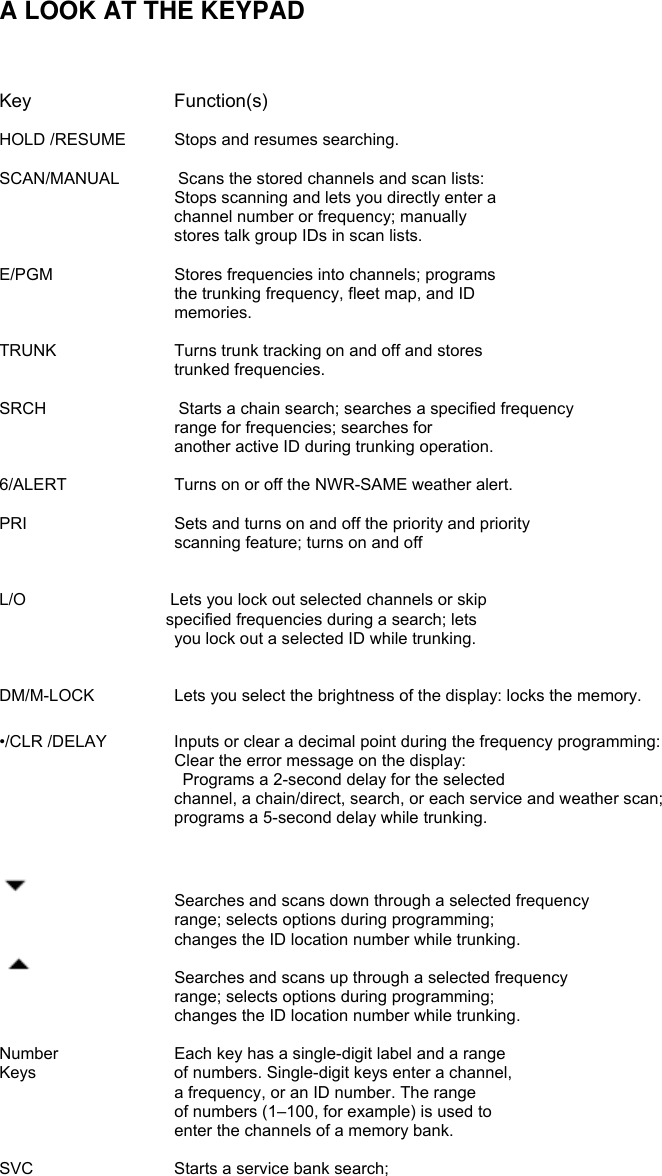   A LOOK AT THE KEYPAD    Key     Function(s)  HOLD /RESUME  Stops and resumes searching.  SCAN/MANUAL       Scans the stored channels and scan lists:       Stops scanning and lets you directly enter a channel number or frequency; manually stores talk group IDs in scan lists.  E/PGM     Stores frequencies into channels; programs the trunking frequency, fleet map, and ID memories.  TRUNK      Turns trunk tracking on and off and stores trunked frequencies.  SRCH                Starts a chain search; searches a specified frequency range for frequencies; searches for another active ID during trunking operation.  6/ALERT        Turns on or off the NWR-SAME weather alert.  PRI    Sets and turns on and off the priority and priority   scanning feature; turns on and off   L/O             Lets you lock out selected channels or skip specified frequencies during a search; lets you lock out a selected ID while trunking.     DM/M-LOCK    Lets you select the brightness of the display: locks the memory.  •/CLR /DELAY    Inputs or clear a decimal point during the frequency programming:                      Clear the error message on the display:  Programs a 2-second delay for the selected channel, a chain/direct, search, or each service and weather scan; programs a 5-second delay while trunking.        Searches and scans down through a selected frequency range; selects options during programming; changes the ID location number while trunking.     Searches and scans up through a selected frequency range; selects options during programming; changes the ID location number while trunking.  Number    Each key has a single-digit label and a range Keys    of numbers. Single-digit keys enter a channel, a frequency, or an ID number. The range of numbers (1–100, for example) is used to enter the channels of a memory bank.  SVC      Starts a service bank search;    