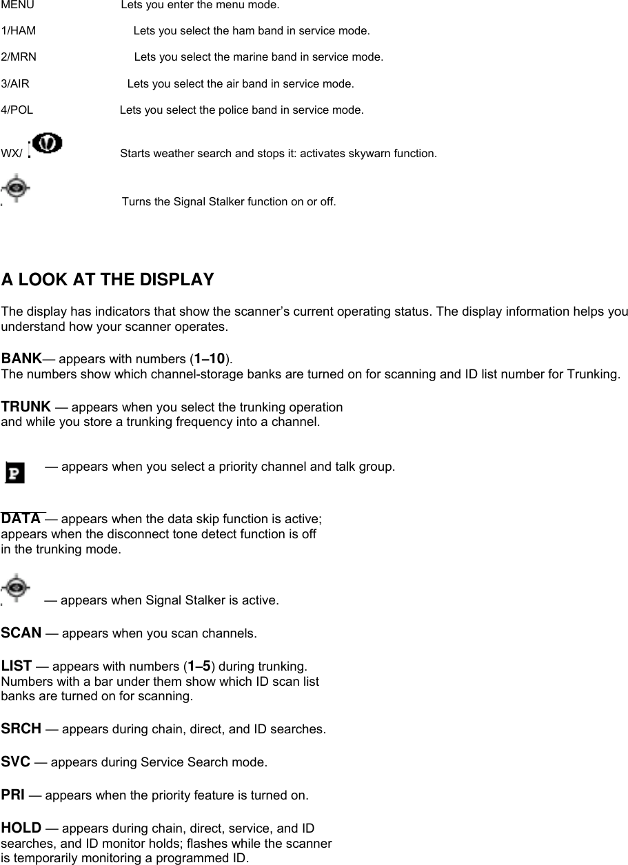 MENU               Lets you enter the menu mode.  1/HAM                 Lets you select the ham band in service mode.  2/MRN                 Lets you select the marine band in service mode.  3/AIR                 Lets you select the air band in service mode.  4/POL               Lets you select the police band in service mode.  WX/            Starts weather search and stops it: activates skywarn function.                  Turns the Signal Stalker function on or off.                                 A LOOK AT THE DISPLAY  The display has indicators that show the scanner’s current operating status. The display information helps you understand how your scanner operates.  BANK— appears with numbers (1–10).   The numbers show which channel-storage banks are turned on for scanning and ID list number for Trunking.  TRUNK — appears when you select the trunking operation and while you store a trunking frequency into a channel.   — appears when you select a priority channel and talk group.   DATA — appears when the data skip function is active; appears when the disconnect tone detect function is off in the trunking mode.    — appears when Signal Stalker is active.  SCAN — appears when you scan channels.  LIST — appears with numbers (1–5) during trunking. Numbers with a bar under them show which ID scan list banks are turned on for scanning.  SRCH — appears during chain, direct, and ID searches.  SVC — appears during Service Search mode.  PRI — appears when the priority feature is turned on.  HOLD — appears during chain, direct, service, and ID searches, and ID monitor holds; flashes while the scanner is temporarily monitoring a programmed ID. 