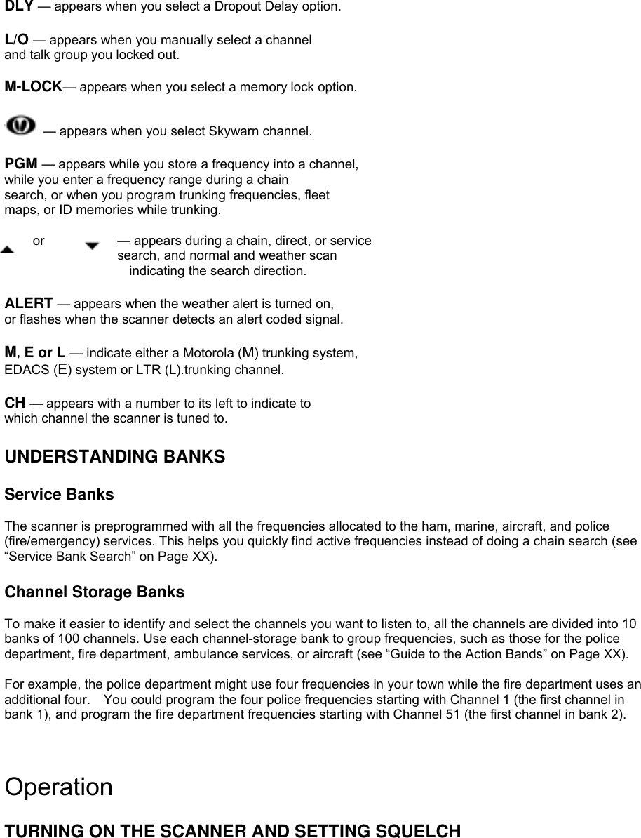  DLY — appears when you select a Dropout Delay option.  L/O — appears when you manually select a channel and talk group you locked out.  M-LOCK— appears when you select a memory lock option.   — appears when you select Skywarn channel.  PGM — appears while you store a frequency into a channel, while you enter a frequency range during a chain search, or when you program trunking frequencies, fleet maps, or ID memories while trunking.  or    — appears during a chain, direct, or service search, and normal and weather scan   indicating the search direction.  ALERT — appears when the weather alert is turned on, or flashes when the scanner detects an alert coded signal.  M, E or L — indicate either a Motorola (M) trunking system, EDACS (E) system or LTR (L).trunking channel.  CH — appears with a number to its left to indicate to which channel the scanner is tuned to.  UNDERSTANDING BANKS  Service Banks  The scanner is preprogrammed with all the frequencies allocated to the ham, marine, aircraft, and police (fire/emergency) services. This helps you quickly find active frequencies instead of doing a chain search (see “Service Bank Search” on Page XX).  Channel Storage Banks  To make it easier to identify and select the channels you want to listen to, all the channels are divided into 10 banks of 100 channels. Use each channel-storage bank to group frequencies, such as those for the police department, fire department, ambulance services, or aircraft (see “Guide to the Action Bands” on Page XX).  For example, the police department might use four frequencies in your town while the fire department uses an additional four.    You could program the four police frequencies starting with Channel 1 (the first channel in bank 1), and program the fire department frequencies starting with Channel 51 (the first channel in bank 2). S   Operation  TURNING ON THE SCANNER AND SETTING SQUELCH  