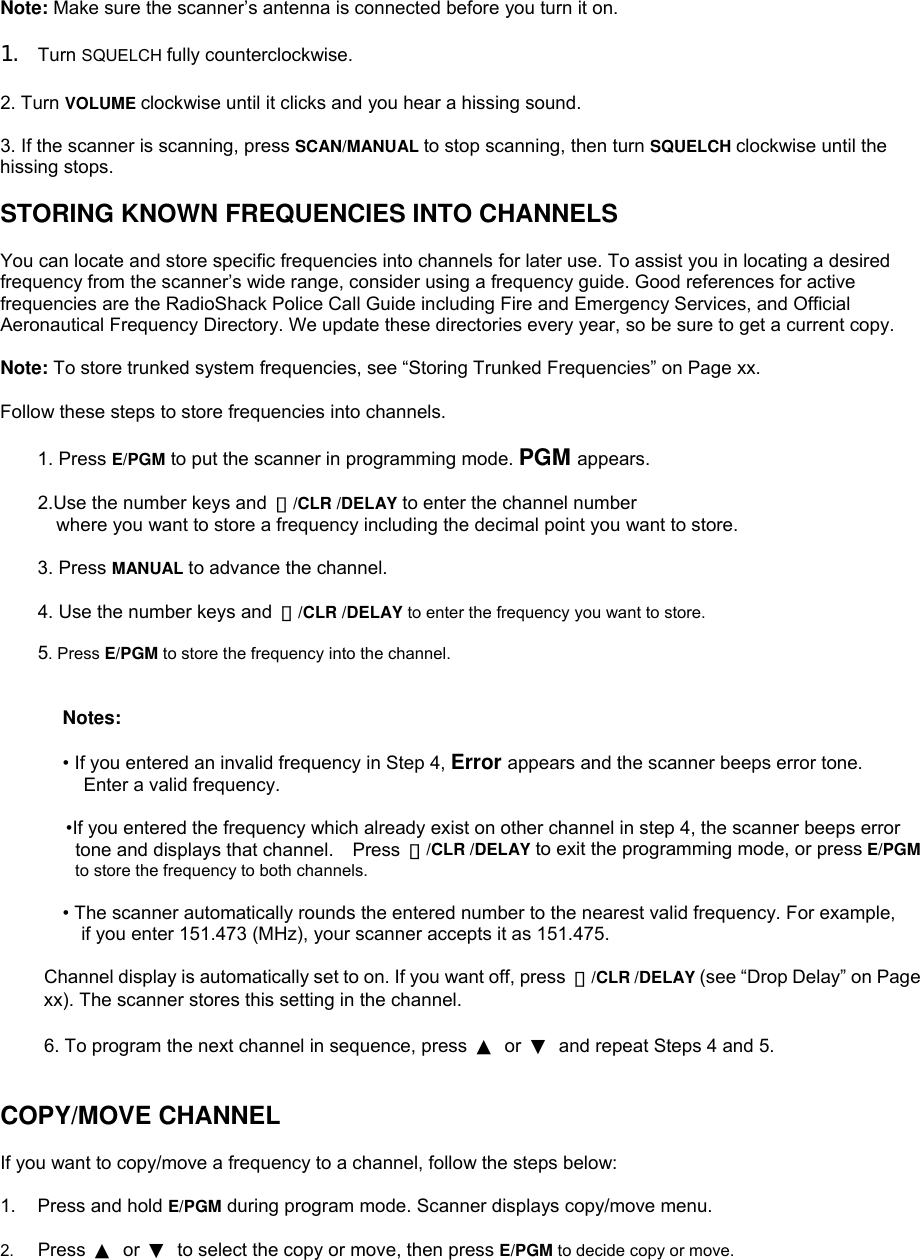 Note: Make sure the scanner’s antenna is connected before you turn it on.  1.  Turn SQUELCH fully counterclockwise.  2. Turn VOLUME clockwise until it clicks and you hear a hissing sound.  3. If the scanner is scanning, press SCAN/MANUAL to stop scanning, then turn SQUELCH clockwise until the hissing stops.  STORING KNOWN FREQUENCIES INTO CHANNELS  You can locate and store specific frequencies into channels for later use. To assist you in locating a desired frequency from the scanner’s wide range, consider using a frequency guide. Good references for active frequencies are the RadioShack Police Call Guide including Fire and Emergency Services, and Official Aeronautical Frequency Directory. We update these directories every year, so be sure to get a current copy.  Note: To store trunked system frequencies, see “Storing Trunked Frequencies” on Page xx.  Follow these steps to store frequencies into channels.  1. Press E/PGM to put the scanner in programming mode. PGM appears.  2.Use the number keys and  ・/CLR /DELAY to enter the channel number   where you want to store a frequency including the decimal point you want to store.  3. Press MANUAL to advance the channel.      4. Use the number keys and ・/CLR /DELAY to enter the frequency you want to store.      5. Press E/PGM to store the frequency into the channel.   Notes:  • If you entered an invalid frequency in Step 4, Error appears and the scanner beeps error tone. Enter a valid frequency.         •If you entered the frequency which already exist on other channel in step 4, the scanner beeps error tone and displays that channel.    Press  ・/CLR /DELAY to exit the programming mode, or press E/PGM to store the frequency to both channels.  • The scanner automatically rounds the entered number to the nearest valid frequency. For example, if you enter 151.473 (MHz), your scanner accepts it as 151.475.  Channel display is automatically set to on. If you want off, press  ・/CLR /DELAY (see “Drop Delay” on Page xx). The scanner stores this setting in the channel.  6. To program the next channel in sequence, press  ▲ or ▼  and repeat Steps 4 and 5.   COPY/MOVE CHANNEL  If you want to copy/move a frequency to a channel, follow the steps below:  1.  Press and hold E/PGM during program mode. Scanner displays copy/move menu.  2.  Press  ▲ or ▼  to select the copy or move, then press E/PGM to decide copy or move. 