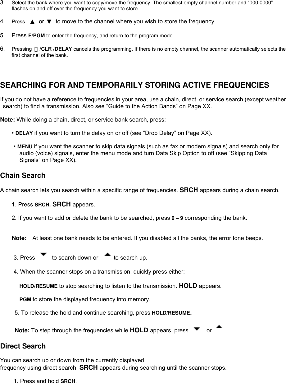  3.  Select the bank where you want to copy/move the frequency. The smallest empty channel number and “000.0000” flashes on and off over the frequency you want to store.  4.  Press  ▲ or ▼  to move to the channel where you wish to store the frequency.  5. Press E/PGM to enter the frequency, and return to the program mode.  6.  Pressing  ・/CLR /DELAY cancels the programming. If there is no empty channel, the scanner automatically selects the first channel of the bank.    SEARCHING FOR AND TEMPORARILY STORING ACTIVE FREQUENCIES  If you do not have a reference to frequencies in your area, use a chain, direct, or service search (except weather   search) to find a transmission. Also see “Guide to the Action Bands” on Page XX.  Note: While doing a chain, direct, or service bank search, press:  • DELAY if you want to turn the delay on or off (see “Drop Delay” on Page XX).  • MENU if you want the scanner to skip data signals (such as fax or modem signals) and search only for audio (voice) signals, enter the menu mode and turn Data Skip Option to off (see “Skipping Data Signals” on Page XX).  Chain Search  A chain search lets you search within a specific range of frequencies. SRCH appears during a chain search.  1. Press SRCH. SRCH appears.   2. If you want to add or delete the bank to be searched, press 0 – 9 corresponding the bank.   Note:  At least one bank needs to be entered. If you disabled all the banks, the error tone beeps.  3. Press   to search down or    to search up.  4. When the scanner stops on a transmission, quickly press either:  HOLD/RESUME to stop searching to listen to the transmission. HOLD appears.  PGM to store the displayed frequency into memory.            5. To release the hold and continue searching, press HOLD/RESUME.       Note: To step through the frequencies while HOLD appears, press   or   .  Direct Search  You can search up or down from the currently displayed frequency using direct search. SRCH appears during searching until the scanner stops.  1. Press and hold SRCH. 