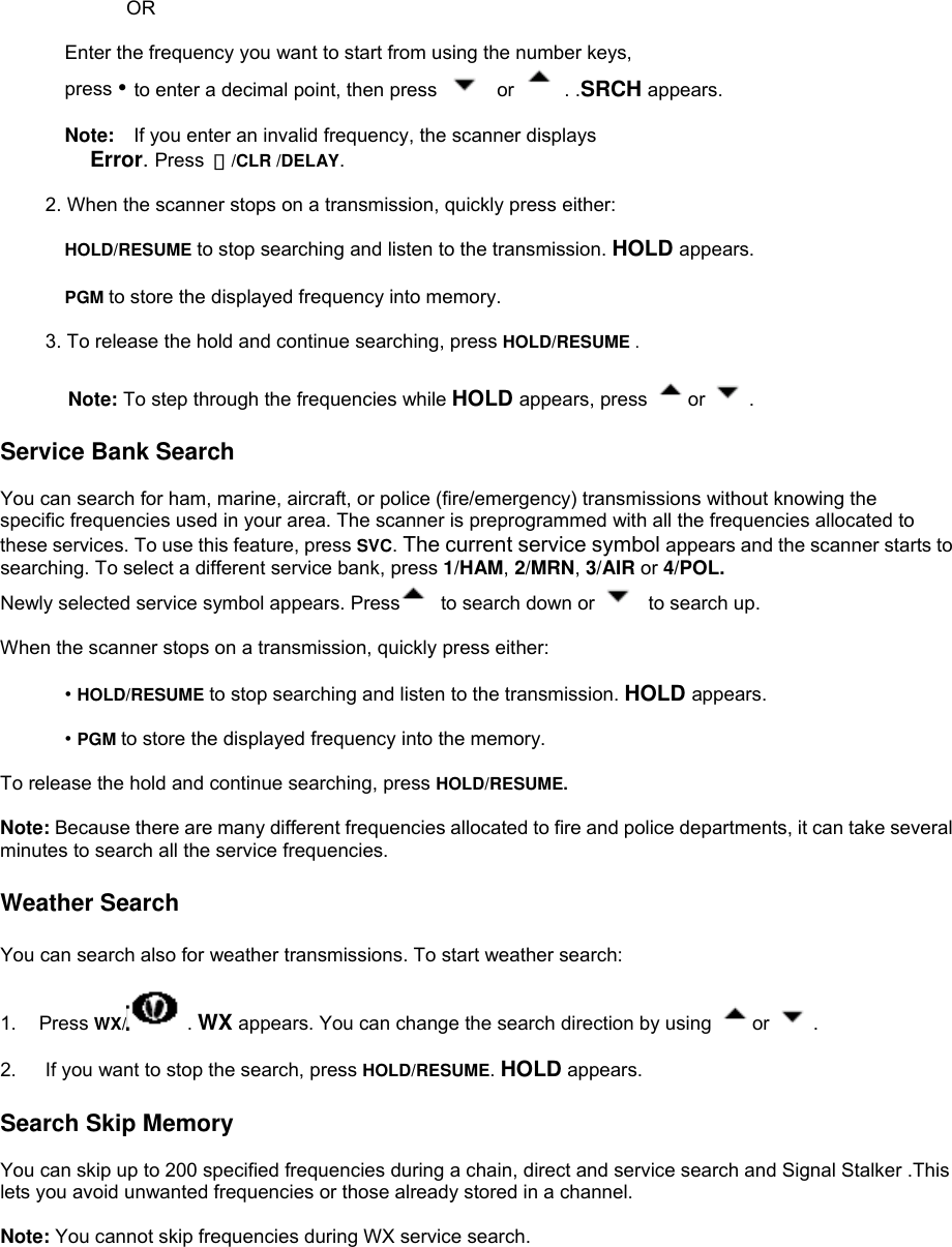                  OR  Enter the frequency you want to start from using the number keys,   press • to enter a decimal point, then press   or   . .SRCH appears.  Note:    If you enter an invalid frequency, the scanner displays Error. Press  ・/CLR /DELAY.  2. When the scanner stops on a transmission, quickly press either:  HOLD/RESUME to stop searching and listen to the transmission. HOLD appears.  PGM to store the displayed frequency into memory.  3. To release the hold and continue searching, press HOLD/RESUME .  Note: To step through the frequencies while HOLD appears, press  or  .  Service Bank Search  You can search for ham, marine, aircraft, or police (fire/emergency) transmissions without knowing the specific frequencies used in your area. The scanner is preprogrammed with all the frequencies allocated to these services. To use this feature, press SVC. The current service symbol appears and the scanner starts to searching. To select a different service bank, press 1/HAM, 2/MRN, 3/AIR or 4/POL. Newly selected service symbol appears. Press   to search down or    to search up.  When the scanner stops on a transmission, quickly press either:  • HOLD/RESUME to stop searching and listen to the transmission. HOLD appears.  • PGM to store the displayed frequency into the memory.  To release the hold and continue searching, press HOLD/RESUME.  Note: Because there are many different frequencies allocated to fire and police departments, it can take several minutes to search all the service frequencies.  Weather Search  You can search also for weather transmissions. To start weather search:  1. Press WX/  . WX appears. You can change the search direction by using  or  .  2.      If you want to stop the search, press HOLD/RESUME. HOLD appears.  Search Skip Memory  You can skip up to 200 specified frequencies during a chain, direct and service search and Signal Stalker .This lets you avoid unwanted frequencies or those already stored in a channel.  Note: You cannot skip frequencies during WX service search.  