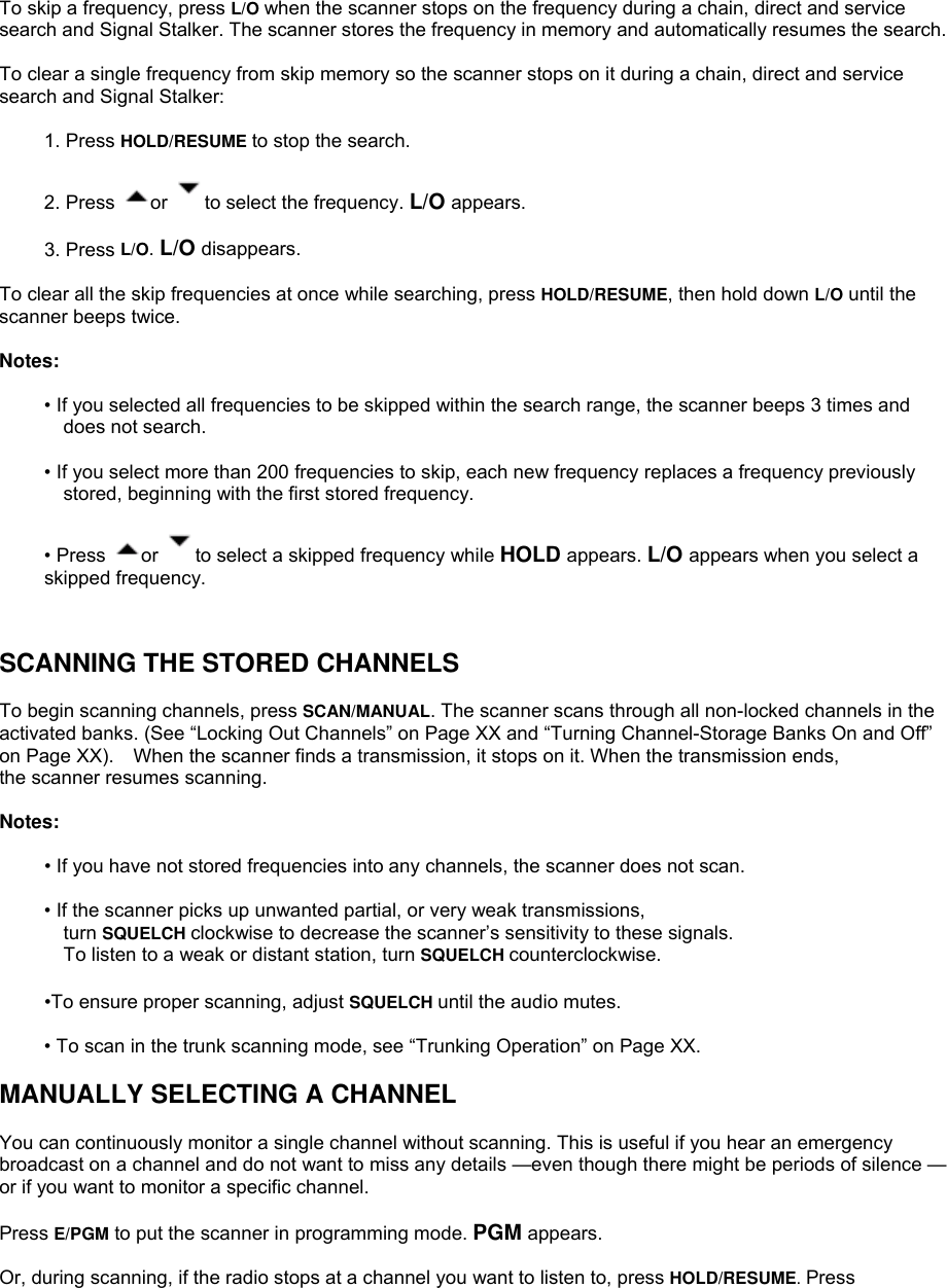 To skip a frequency, press L/O when the scanner stops on the frequency during a chain, direct and service search and Signal Stalker. The scanner stores the frequency in memory and automatically resumes the search.  To clear a single frequency from skip memory so the scanner stops on it during a chain, direct and service search and Signal Stalker:  1. Press HOLD/RESUME to stop the search.  2. Press  or  to select the frequency. L/O appears.  3. Press L/O. L/O disappears.  To clear all the skip frequencies at once while searching, press HOLD/RESUME, then hold down L/O until the scanner beeps twice.  Notes:  • If you selected all frequencies to be skipped within the search range, the scanner beeps 3 times and does not search.  • If you select more than 200 frequencies to skip, each new frequency replaces a frequency previously stored, beginning with the first stored frequency.  • Press  or  to select a skipped frequency while HOLD appears. L/O appears when you select a skipped frequency.   SCANNING THE STORED CHANNELS  To begin scanning channels, press SCAN/MANUAL. The scanner scans through all non-locked channels in the activated banks. (See “Locking Out Channels” on Page XX and “Turning Channel-Storage Banks On and Off” on Page XX).    When the scanner finds a transmission, it stops on it. When the transmission ends,   the scanner resumes scanning.  Notes:  • If you have not stored frequencies into any channels, the scanner does not scan.  • If the scanner picks up unwanted partial, or very weak transmissions,   turn SQUELCH clockwise to decrease the scanner’s sensitivity to these signals. To listen to a weak or distant station, turn SQUELCH counterclockwise.  •To ensure proper scanning, adjust SQUELCH until the audio mutes.  • To scan in the trunk scanning mode, see “Trunking Operation” on Page XX.  MANUALLY SELECTING A CHANNEL  You can continuously monitor a single channel without scanning. This is useful if you hear an emergency broadcast on a channel and do not want to miss any details —even though there might be periods of silence — or if you want to monitor a specific channel.  Press E/PGM to put the scanner in programming mode. PGM appears.  Or, during scanning, if the radio stops at a channel you want to listen to, press HOLD/RESUME. Press 