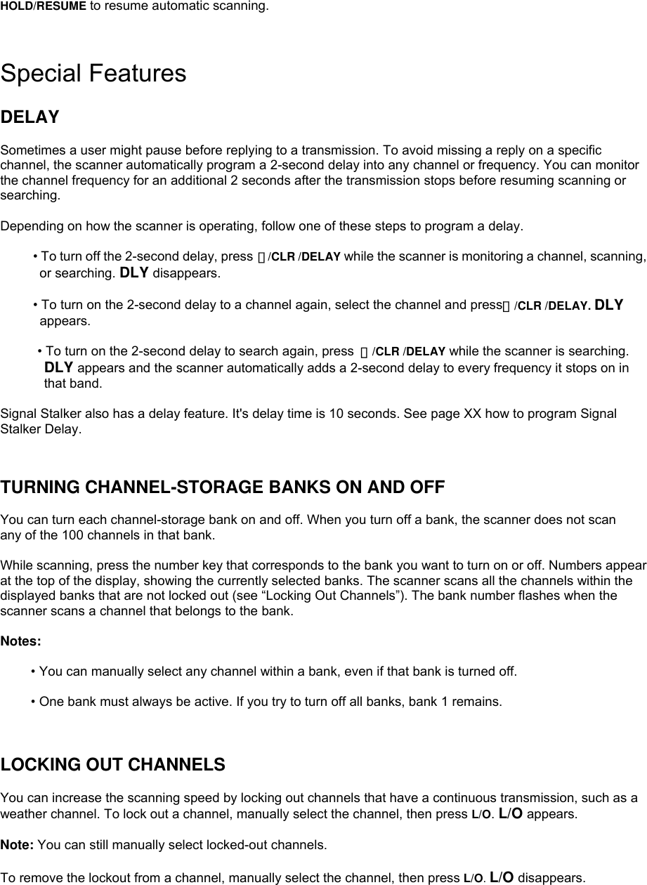 HOLD/RESUME to resume automatic scanning.   Special Features  DELAY  Sometimes a user might pause before replying to a transmission. To avoid missing a reply on a specific channel, the scanner automatically program a 2-second delay into any channel or frequency. You can monitor the channel frequency for an additional 2 seconds after the transmission stops before resuming scanning or searching.  Depending on how the scanner is operating, follow one of these steps to program a delay.            • To turn off the 2-second delay, press ・/CLR /DELAY while the scanner is monitoring a channel, scanning, or searching. DLY disappears.    • To turn on the 2-second delay to a channel again, select the channel and press・/CLR /DELAY. DLY appears.    • To turn on the 2-second delay to search again, press  ・/CLR /DELAY while the scanner is searching.   DLY appears and the scanner automatically adds a 2-second delay to every frequency it stops on in that band.  Signal Stalker also has a delay feature. It&apos;s delay time is 10 seconds. See page XX how to program Signal Stalker Delay.   TURNING CHANNEL-STORAGE BANKS ON AND OFF  You can turn each channel-storage bank on and off. When you turn off a bank, the scanner does not scan any of the 100 channels in that bank.  While scanning, press the number key that corresponds to the bank you want to turn on or off. Numbers appear at the top of the display, showing the currently selected banks. The scanner scans all the channels within the displayed banks that are not locked out (see “Locking Out Channels”). The bank number flashes when the scanner scans a channel that belongs to the bank.  Notes:  • You can manually select any channel within a bank, even if that bank is turned off.  • One bank must always be active. If you try to turn off all banks, bank 1 remains.    LOCKING OUT CHANNELS  You can increase the scanning speed by locking out channels that have a continuous transmission, such as a weather channel. To lock out a channel, manually select the channel, then press L/O. L/O appears.  Note: You can still manually select locked-out channels.  To remove the lockout from a channel, manually select the channel, then press L/O. L/O disappears. 