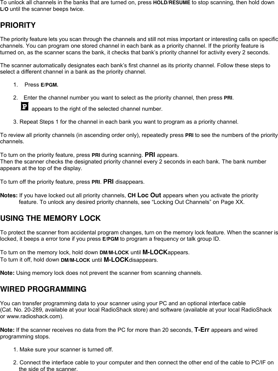  To unlock all channels in the banks that are turned on, press HOLD/RESUME to stop scanning, then hold down L/O until the scanner beeps twice.  PRIORITY  The priority feature lets you scan through the channels and still not miss important or interesting calls on specific channels. You can program one stored channel in each bank as a priority channel. If the priority feature is turned on, as the scanner scans the bank, it checks that bank’s priority channel for activity every 2 seconds.  The scanner automatically designates each bank’s first channel as its priority channel. Follow these steps to select a different channel in a bank as the priority channel.  1. Press E/PGM.  2.    Enter the channel number you want to select as the priority channel, then press PRI.  appears to the right of the selected channel number.  3. Repeat Steps 1 for the channel in each bank you want to program as a priority channel.  To review all priority channels (in ascending order only), repeatedly press PRI to see the numbers of the priority channels.  To turn on the priority feature, press PRI during scanning. PRI appears.  Then the scanner checks the designated priority channel every 2 seconds in each bank. The bank number appears at the top of the display.  To turn off the priority feature, press PRI. PRI disappears.  Notes: If you have locked out all priority channels, CH Loc Out appears when you activate the priority feature. To unlock any desired priority channels, see “Locking Out Channels” on Page XX.  USING THE MEMORY LOCK  To protect the scanner from accidental program changes, turn on the memory lock feature. When the scanner is locked, it beeps a error tone if you press E/PGM to program a frequency or talk group ID.  To turn on the memory lock, hold down DM/M-LOCK until M-LOCKappears.  To turn it off, hold down DM/M-LOCK until M-LOCKdisappears.  Note: Using memory lock does not prevent the scanner from scanning channels.  WIRED PROGRAMMING  You can transfer programming data to your scanner using your PC and an optional interface cable (Cat. No. 20-289, available at your local RadioShack store) and software (available at your local RadioShack or www.radioshack.com).  Note: If the scanner receives no data from the PC for more than 20 seconds, T-Err appears and wired programming stops.  1. Make sure your scanner is turned off.  2. Connect the interface cable to your computer and then connect the other end of the cable to PC/IF on the side of the scanner. 