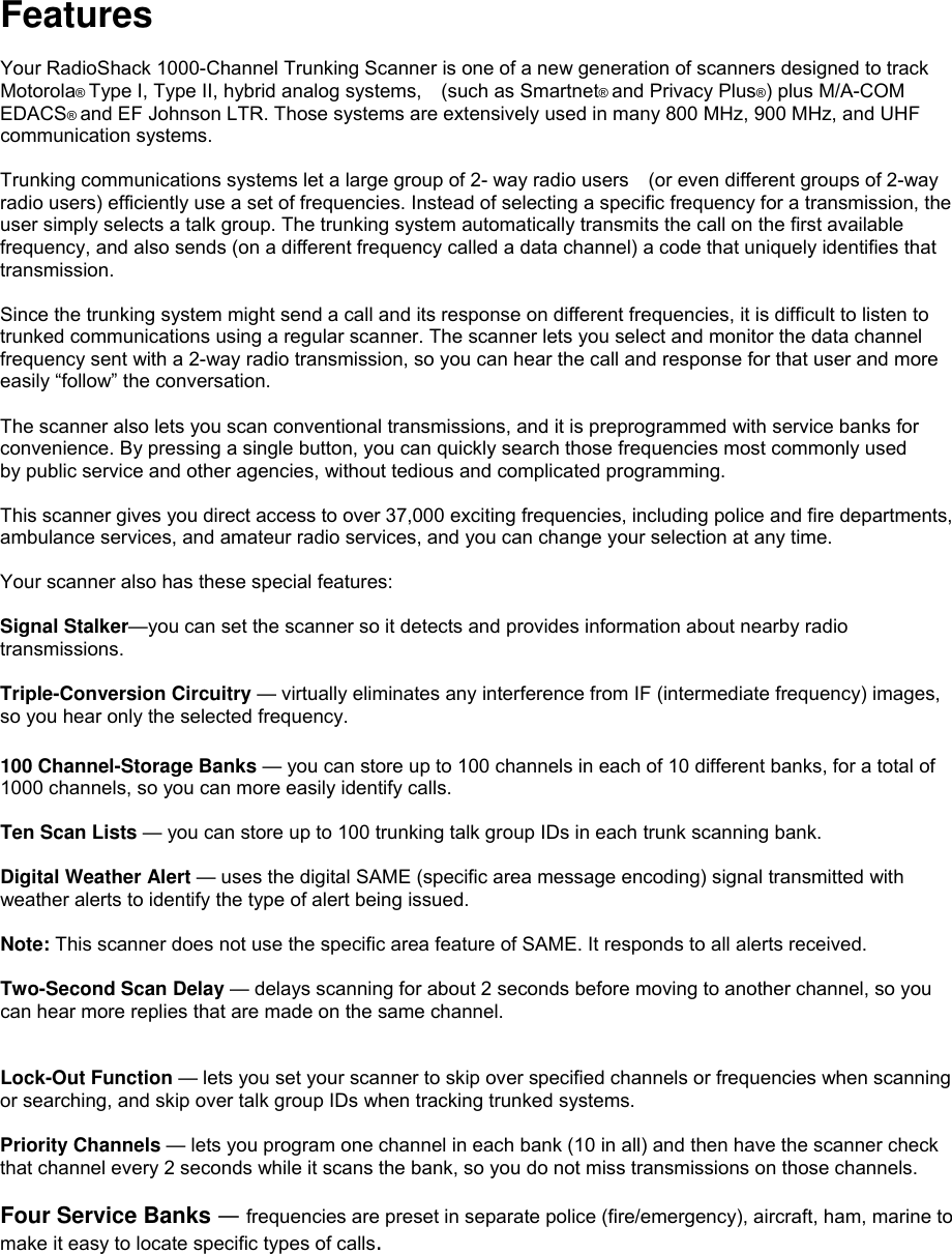  Features  Your RadioShack 1000-Channel Trunking Scanner is one of a new generation of scanners designed to track Motorola® Type I, Type II, hybrid analog systems,    (such as Smartnet® and Privacy Plus®) plus M/A-COM EDACS® and EF Johnson LTR. Those systems are extensively used in many 800 MHz, 900 MHz, and UHF communication systems.  Trunking communications systems let a large group of 2- way radio users    (or even different groups of 2-way radio users) efficiently use a set of frequencies. Instead of selecting a specific frequency for a transmission, the user simply selects a talk group. The trunking system automatically transmits the call on the first available frequency, and also sends (on a different frequency called a data channel) a code that uniquely identifies that transmission.  Since the trunking system might send a call and its response on different frequencies, it is difficult to listen to trunked communications using a regular scanner. The scanner lets you select and monitor the data channel frequency sent with a 2-way radio transmission, so you can hear the call and response for that user and more easily “follow” the conversation.  The scanner also lets you scan conventional transmissions, and it is preprogrammed with service banks for convenience. By pressing a single button, you can quickly search those frequencies most commonly used by public service and other agencies, without tedious and complicated programming.  This scanner gives you direct access to over 37,000 exciting frequencies, including police and fire departments, ambulance services, and amateur radio services, and you can change your selection at any time.  Your scanner also has these special features:  Signal Stalker—you can set the scanner so it detects and provides information about nearby radio transmissions.   Triple-Conversion Circuitry — virtually eliminates any interference from IF (intermediate frequency) images, so you hear only the selected frequency.  100 Channel-Storage Banks — you can store up to 100 channels in each of 10 different banks, for a total of 1000 channels, so you can more easily identify calls.  Ten Scan Lists — you can store up to 100 trunking talk group IDs in each trunk scanning bank.  Digital Weather Alert — uses the digital SAME (specific area message encoding) signal transmitted with weather alerts to identify the type of alert being issued.  Note: This scanner does not use the specific area feature of SAME. It responds to all alerts received.  Two-Second Scan Delay — delays scanning for about 2 seconds before moving to another channel, so you can hear more replies that are made on the same channel.   Lock-Out Function — lets you set your scanner to skip over specified channels or frequencies when scanning or searching, and skip over talk group IDs when tracking trunked systems.  Priority Channels — lets you program one channel in each bank (10 in all) and then have the scanner check that channel every 2 seconds while it scans the bank, so you do not miss transmissions on those channels.  Four Service Banks — frequencies are preset in separate police (fire/emergency), aircraft, ham, marine to make it easy to locate specific types of calls. 