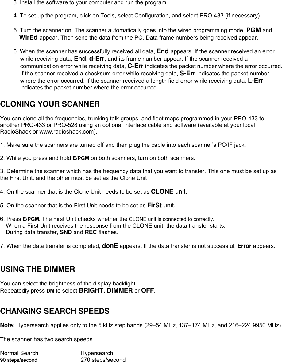  3. Install the software to your computer and run the program.  4. To set up the program, click on Tools, select Configuration, and select PRO-433 (if necessary).  5. Turn the scanner on. The scanner automatically goes into the wired programming mode. PGM and WirEd appear. Then send the data from the PC. Data frame numbers being received appear.  6. When the scanner has successfully received all data, End appears. If the scanner received an error while receiving data, End, d-Err, and its frame number appear. If the scanner received a communication error while receiving data, C-Err indicates the packet number where the error occurred. If the scanner received a checksum error while receiving data, S-Err indicates the packet number where the error occurred. If the scanner received a length field error while receiving data, L-Err indicates the packet number where the error occurred.  CLONING YOUR SCANNER  You can clone all the frequencies, trunking talk groups, and fleet maps programmed in your PRO-433 to another PRO-433 or PRO-528 using an optional interface cable and software (available at your local RadioShack or www.radioshack.com).  1. Make sure the scanners are turned off and then plug the cable into each scanner’s PC/IF jack.  2. While you press and hold E/PGM on both scanners, turn on both scanners.  3. Determine the scanner which has the frequency data that you want to transfer. This one must be set up as the First Unit, and the other must be set as the Clone Unit  4. On the scanner that is the Clone Unit needs to be set as CLONE unit.  5. On the scanner that is the First Unit needs to be set as FirSt unit.  6. Press E/PGM. The First Unit checks whether the CLONE unit is connected to correctly.     When a First Unit receives the response from the CLONE unit, the data transfer starts. During data transfer, SND and REC flashes.  7. When the data transfer is completed, donE appears. If the data transfer is not successful, Error appears.   USING THE DIMMER  You can select the brightness of the display backlight. Repeatedly press DM to select BRIGHT, DIMMER or OFF.   CHANGING SEARCH SPEEDS  Note: Hypersearch applies only to the 5 kHz step bands (29–54 MHz, 137–174 MHz, and 216–224.9950 MHz).  The scanner has two search speeds.  Normal Search      Hypersearch 90 steps/second      270 steps/second   