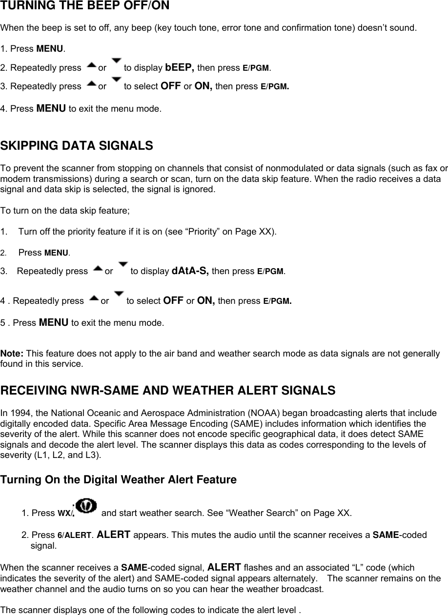 TURNING THE BEEP OFF/ON  When the beep is set to off, any beep (key touch tone, error tone and confirmation tone) doesn’t sound.   1. Press MENU. 2. Repeatedly press  or  to display bEEP, then press E/PGM. 3. Repeatedly press  or  to select OFF or ON, then press E/PGM.   4. Press MENU to exit the menu mode.   SKIPPING DATA SIGNALS  To prevent the scanner from stopping on channels that consist of nonmodulated or data signals (such as fax or modem transmissions) during a search or scan, turn on the data skip feature. When the radio receives a data signal and data skip is selected, the signal is ignored.  To turn on the data skip feature;  1.  Turn off the priority feature if it is on (see “Priority” on Page XX).  2.  Press MENU. 3.  Repeatedly press  or  to display dAtA-S, then press E/PGM.  4 . Repeatedly press  or  to select OFF or ON, then press E/PGM.   5 . Press MENU to exit the menu mode.   Note: This feature does not apply to the air band and weather search mode as data signals are not generally found in this service.  RECEIVING NWR-SAME AND WEATHER ALERT SIGNALS  In 1994, the National Oceanic and Aerospace Administration (NOAA) began broadcasting alerts that include digitally encoded data. Specific Area Message Encoding (SAME) includes information which identifies the severity of the alert. While this scanner does not encode specific geographical data, it does detect SAME signals and decode the alert level. The scanner displays this data as codes corresponding to the levels of severity (L1, L2, and L3).  Turning On the Digital Weather Alert Feature  1. Press WX/  and start weather search. See “Weather Search” on Page XX.  2. Press 6/ALERT. ALERT appears. This mutes the audio until the scanner receives a SAME-coded signal.  When the scanner receives a SAME-coded signal, ALERT flashes and an associated “L” code (which indicates the severity of the alert) and SAME-coded signal appears alternately.    The scanner remains on the weather channel and the audio turns on so you can hear the weather broadcast.  The scanner displays one of the following codes to indicate the alert level . 