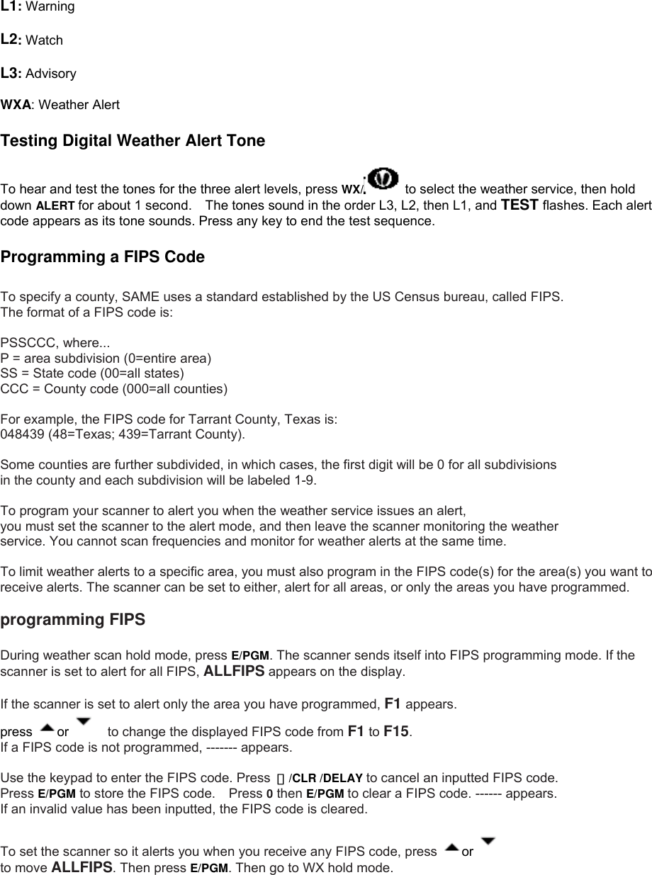  L1: Warning  L2: Watch  L3: Advisory  WXA: Weather Alert  Testing Digital Weather Alert Tone  To hear and test the tones for the three alert levels, press WX/  to select the weather service, then hold down ALERT for about 1 second.    The tones sound in the order L3, L2, then L1, and TEST flashes. Each alert code appears as its tone sounds. Press any key to end the test sequence.  Programming a FIPS Code  To specify a county, SAME uses a standard established by the US Census bureau, called FIPS. The format of a FIPS code is:  PSSCCC, where... P = area subdivision (0=entire area) SS = State code (00=all states) CCC = County code (000=all counties)  For example, the FIPS code for Tarrant County, Texas is: 048439 (48=Texas; 439=Tarrant County).  Some counties are further subdivided, in which cases, the first digit will be 0 for all subdivisions   in the county and each subdivision will be labeled 1-9.  To program your scanner to alert you when the weather service issues an alert,   you must set the scanner to the alert mode, and then leave the scanner monitoring the weather service. You cannot scan frequencies and monitor for weather alerts at the same time.  To limit weather alerts to a specific area, you must also program in the FIPS code(s) for the area(s) you want to receive alerts. The scanner can be set to either, alert for all areas, or only the areas you have programmed.  programming FIPS  During weather scan hold mode, press E/PGM. The scanner sends itself into FIPS programming mode. If the scanner is set to alert for all FIPS, ALLFIPS appears on the display.    If the scanner is set to alert only the area you have programmed, F1 appears. press  or      to change the displayed FIPS code from F1 to F15.  If a FIPS code is not programmed, ------- appears.  Use the keypad to enter the FIPS code. Press  ・/CLR /DELAY to cancel an inputted FIPS code.   Press E/PGM to store the FIPS code.    Press 0 then E/PGM to clear a FIPS code. ------ appears. If an invalid value has been inputted, the FIPS code is cleared.  To set the scanner so it alerts you when you receive any FIPS code, press  or     to move ALLFIPS. Then press E/PGM. Then go to WX hold mode. 