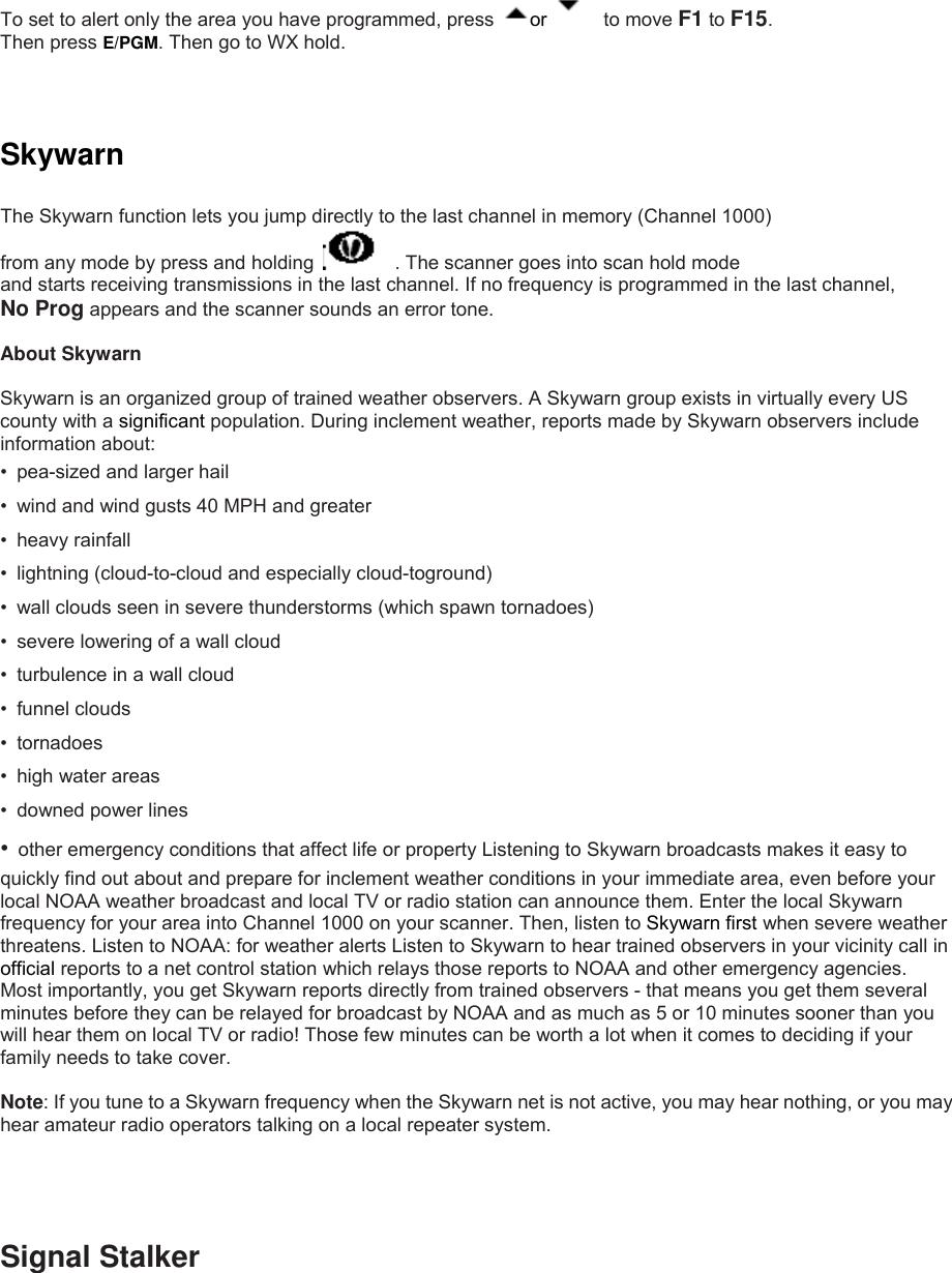  To set to alert only the area you have programmed, press  or    to move F1 to F15.  Then press E/PGM. Then go to WX hold.    Skywarn  The Skywarn function lets you jump directly to the last channel in memory (Channel 1000)   from any mode by press and holding      . The scanner goes into scan hold mode and starts receiving transmissions in the last channel. If no frequency is programmed in the last channel,   No Prog appears and the scanner sounds an error tone.  About Skywarn  Skywarn is an organized group of trained weather observers. A Skywarn group exists in virtually every US county with a significant population. During inclement weather, reports made by Skywarn observers include information about: •  pea-sized and larger hail •  wind and wind gusts 40 MPH and greater • heavy rainfall •  lightning (cloud-to-cloud and especially cloud-toground) •  wall clouds seen in severe thunderstorms (which spawn tornadoes) •  severe lowering of a wall cloud •  turbulence in a wall cloud • funnel clouds • tornadoes • high water areas •  downed power lines •  other emergency conditions that affect life or property Listening to Skywarn broadcasts makes it easy to quickly find out about and prepare for inclement weather conditions in your immediate area, even before your local NOAA weather broadcast and local TV or radio station can announce them. Enter the local Skywarn frequency for your area into Channel 1000 on your scanner. Then, listen to Skywarn first when severe weather threatens. Listen to NOAA: for weather alerts Listen to Skywarn to hear trained observers in your vicinity call in official reports to a net control station which relays those reports to NOAA and other emergency agencies. Most importantly, you get Skywarn reports directly from trained observers - that means you get them several minutes before they can be relayed for broadcast by NOAA and as much as 5 or 10 minutes sooner than you will hear them on local TV or radio! Those few minutes can be worth a lot when it comes to deciding if your family needs to take cover.  Note: If you tune to a Skywarn frequency when the Skywarn net is not active, you may hear nothing, or you may hear amateur radio operators talking on a local repeater system.    Signal Stalker 