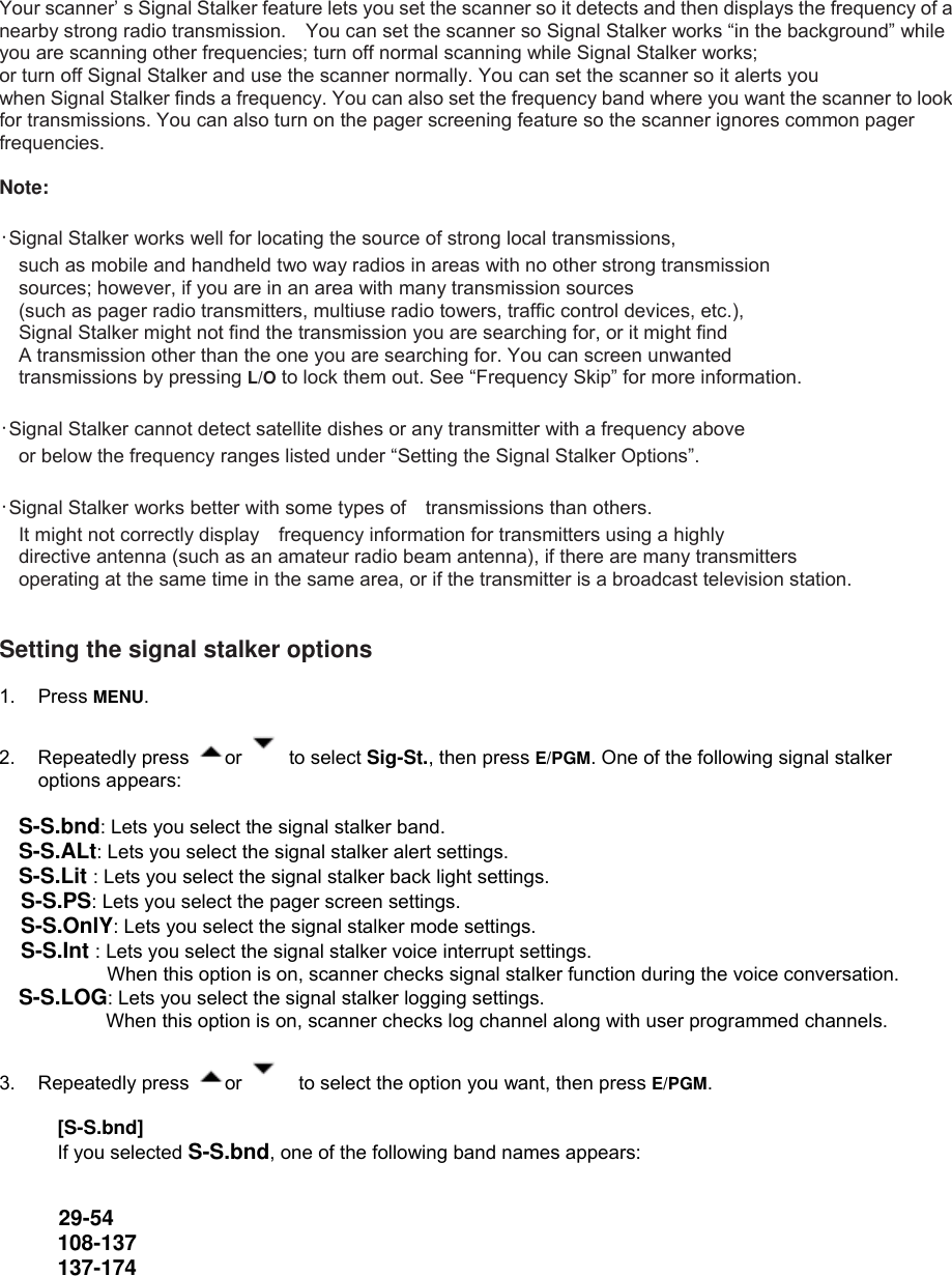  Your scanner’ s Signal Stalker feature lets you set the scanner so it detects and then displays the frequency of a nearby strong radio transmission.    You can set the scanner so Signal Stalker works “in the background” while you are scanning other frequencies; turn off normal scanning while Signal Stalker works; or turn off Signal Stalker and use the scanner normally. You can set the scanner so it alerts you when Signal Stalker finds a frequency. You can also set the frequency band where you want the scanner to look for transmissions. You can also turn on the pager screening feature so the scanner ignores common pager frequencies.  Note:   ･Signal Stalker works well for locating the source of strong local transmissions, such as mobile and handheld two way radios in areas with no other strong transmission sources; however, if you are in an area with many transmission sources (such as pager radio transmitters, multiuse radio towers, traffic control devices, etc.), Signal Stalker might not find the transmission you are searching for, or it might find A transmission other than the one you are searching for. You can screen unwanted transmissions by pressing L/O to lock them out. See “Frequency Skip” for more information.  ･Signal Stalker cannot detect satellite dishes or any transmitter with a frequency above or below the frequency ranges listed under “Setting the Signal Stalker Options”.  ･Signal Stalker works better with some types of transmissions than others. It might not correctly display frequency information for transmitters using a highly directive antenna (such as an amateur radio beam antenna), if there are many transmitters   operating at the same time in the same area, or if the transmitter is a broadcast television station.   Setting the signal stalker options  1. Press MENU.    2. Repeatedly press  or   to select Sig-St., then press E/PGM. One of the following signal stalker options appears:  S-S.bnd: Lets you select the signal stalker band. S-S.ALt: Lets you select the signal stalker alert settings. S-S.Lit : Lets you select the signal stalker back light settings. S-S.PS: Lets you select the pager screen settings. S-S.OnlY: Lets you select the signal stalker mode settings. S-S.Int : Lets you select the signal stalker voice interrupt settings.   When this option is on, scanner checks signal stalker function during the voice conversation. S-S.LOG: Lets you select the signal stalker logging settings.          When this option is on, scanner checks log channel along with user programmed channels.    3. Repeatedly press  or      to select the option you want, then press E/PGM.   [S-S.bnd] If you selected S-S.bnd, one of the following band names appears:   29-54   108-137  137-174 