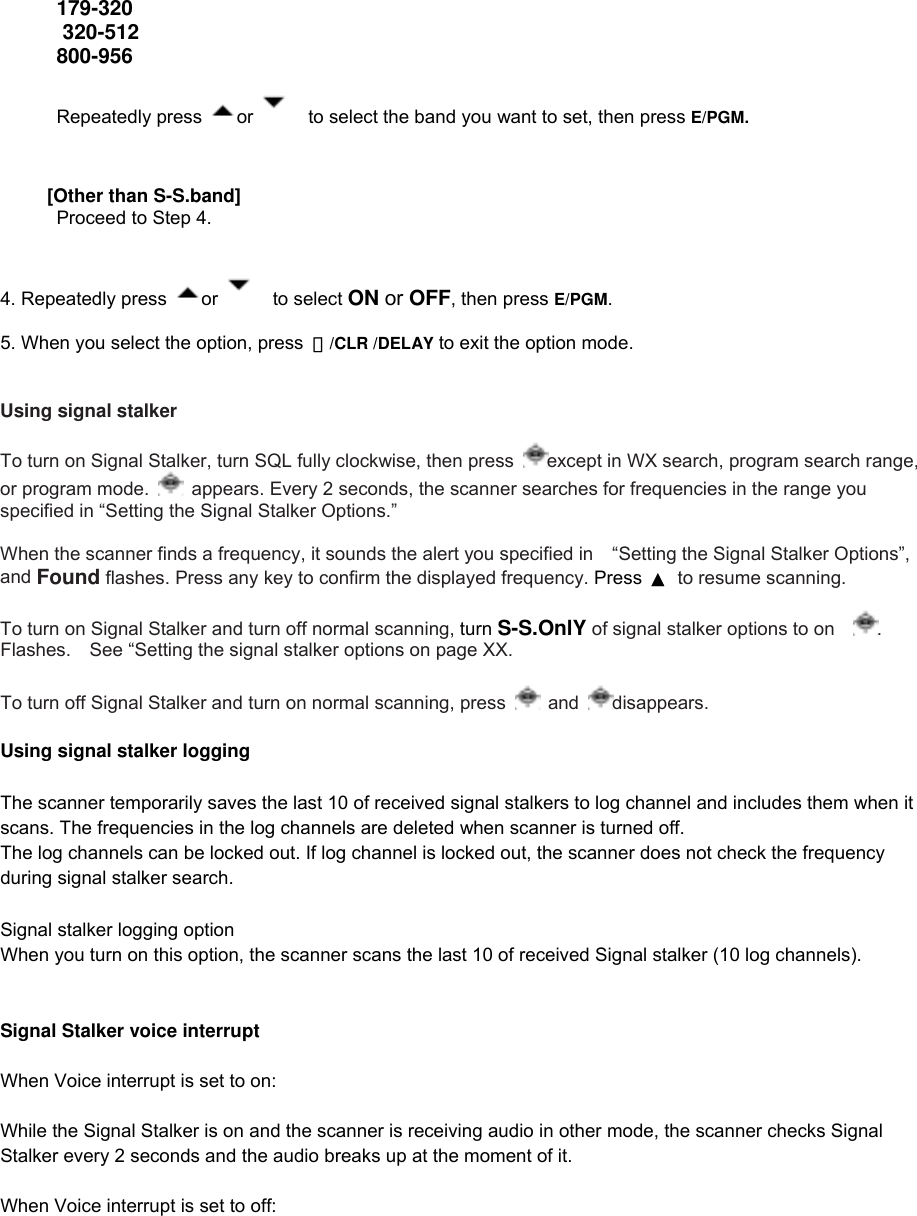 179-320  320-512 800-956         Repeatedly press  or      to select the band you want to set, then press E/PGM.          [Other than S-S.band]       Proceed to Step 4.   4. Repeatedly press  or    to select ON or OFF, then press E/PGM.  5. When you select the option, press  ・/CLR /DELAY to exit the option mode.   Using signal stalker  To turn on Signal Stalker, turn SQL fully clockwise, then press  except in WX search, program search range, or program mode.    appears. Every 2 seconds, the scanner searches for frequencies in the range you specified in “Setting the Signal Stalker Options.”  When the scanner finds a frequency, it sounds the alert you specified in    “Setting the Signal Stalker Options”, and Found flashes. Press any key to confirm the displayed frequency. Press  ▲  to resume scanning.  To turn on Signal Stalker and turn off normal scanning, turn S-S.OnlY of signal stalker options to on . Flashes.    See “Setting the signal stalker options on page XX.    To turn off Signal Stalker and turn on normal scanning, press   and  disappears.  Using signal stalker logging  The scanner temporarily saves the last 10 of received signal stalkers to log channel and includes them when it scans. The frequencies in the log channels are deleted when scanner is turned off. The log channels can be locked out. If log channel is locked out, the scanner does not check the frequency during signal stalker search.  Signal stalker logging option When you turn on this option, the scanner scans the last 10 of received Signal stalker (10 log channels).   Signal Stalker voice interrupt   When Voice interrupt is set to on:  While the Signal Stalker is on and the scanner is receiving audio in other mode, the scanner checks Signal Stalker every 2 seconds and the audio breaks up at the moment of it.  When Voice interrupt is set to off:  