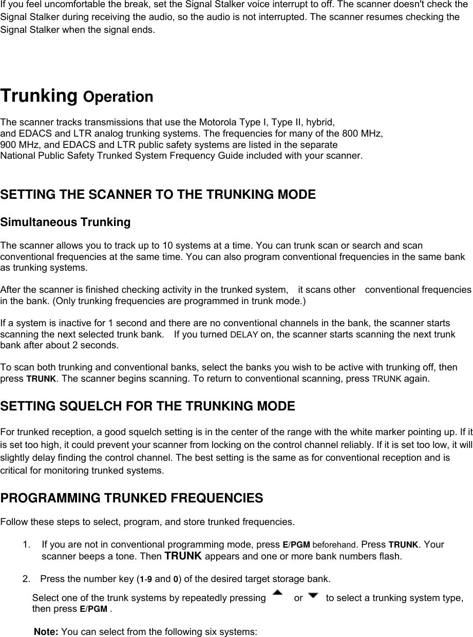 If you feel uncomfortable the break, set the Signal Stalker voice interrupt to off. The scanner doesn&apos;t check the Signal Stalker during receiving the audio, so the audio is not interrupted. The scanner resumes checking the Signal Stalker when the signal ends.     Trunking Operation  The scanner tracks transmissions that use the Motorola Type I, Type II, hybrid,   and EDACS and LTR analog trunking systems. The frequencies for many of the 800 MHz,   900 MHz, and EDACS and LTR public safety systems are listed in the separate   National Public Safety Trunked System Frequency Guide included with your scanner.   SETTING THE SCANNER TO THE TRUNKING MODE  Simultaneous Trunking  The scanner allows you to track up to 10 systems at a time. You can trunk scan or search and scan conventional frequencies at the same time. You can also program conventional frequencies in the same bank as trunking systems.  After the scanner is finished checking activity in the trunked system,  it scans other  conventional frequencies in the bank. (Only trunking frequencies are programmed in trunk mode.)  If a system is inactive for 1 second and there are no conventional channels in the bank, the scanner starts scanning the next selected trunk bank.    If you turned DELAY on, the scanner starts scanning the next trunk bank after about 2 seconds.  To scan both trunking and conventional banks, select the banks you wish to be active with trunking off, then press TRUNK. The scanner begins scanning. To return to conventional scanning, press TRUNK again.  SETTING SQUELCH FOR THE TRUNKING MODE  For trunked reception, a good squelch setting is in the center of the range with the white marker pointing up. If it is set too high, it could prevent your scanner from locking on the control channel reliably. If it is set too low, it will slightly delay finding the control channel. The best setting is the same as for conventional reception and is critical for monitoring trunked systems.   PROGRAMMING TRUNKED FREQUENCIES  Follow these steps to select, program, and store trunked frequencies.  1.  If you are not in conventional programming mode, press E/PGM beforehand. Press TRUNK. Your scanner beeps a tone. Then TRUNK appears and one or more bank numbers flash.  2.    Press the number key (1-9 and 0) of the desired target storage bank.   Select one of the trunk systems by repeatedly pressing   or    to select a trunking system type, then press E/PGM .   Note: You can select from the following six systems: 