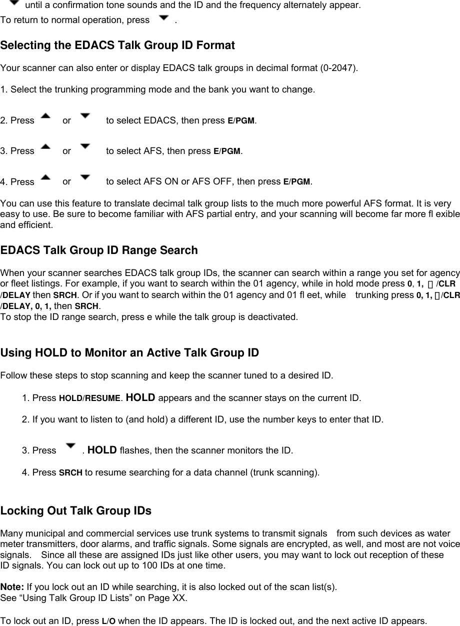  until a confirmation tone sounds and the ID and the frequency alternately appear. To return to normal operation, press  .  Selecting the EDACS Talk Group ID Format  Your scanner can also enter or display EDACS talk groups in decimal format (0-2047).  1. Select the trunking programming mode and the bank you want to change.  2. Press   or      to select EDACS, then press E/PGM.  3. Press   or      to select AFS, then press E/PGM.  4. Press   or      to select AFS ON or AFS OFF, then press E/PGM.  You can use this feature to translate decimal talk group lists to the much more powerful AFS format. It is very easy to use. Be sure to become familiar with AFS partial entry, and your scanning will become far more fl exible and efficient.  EDACS Talk Group ID Range Search  When your scanner searches EDACS talk group IDs, the scanner can search within a range you set for agency or fleet listings. For example, if you want to search within the 01 agency, while in hold mode press 0, 1,  ・/CLR /DELAY then SRCH. Or if you want to search within the 01 agency and 01 fl eet, while trunking press 0, 1, ・/CLR /DELAY, 0, 1, then SRCH. To stop the ID range search, press e while the talk group is deactivated.   Using HOLD to Monitor an Active Talk Group ID  Follow these steps to stop scanning and keep the scanner tuned to a desired ID.  1. Press HOLD/RESUME. HOLD appears and the scanner stays on the current ID.  2. If you want to listen to (and hold) a different ID, use the number keys to enter that ID.  3. Press  . HOLD flashes, then the scanner monitors the ID.  4. Press SRCH to resume searching for a data channel (trunk scanning).   Locking Out Talk Group IDs  Many municipal and commercial services use trunk systems to transmit signals    from such devices as water meter transmitters, door alarms, and traffic signals. Some signals are encrypted, as well, and most are not voice signals.    Since all these are assigned IDs just like other users, you may want to lock out reception of these ID signals. You can lock out up to 100 IDs at one time.  Note: If you lock out an ID while searching, it is also locked out of the scan list(s).   See “Using Talk Group ID Lists” on Page XX.  To lock out an ID, press L/O when the ID appears. The ID is locked out, and the next active ID appears. 