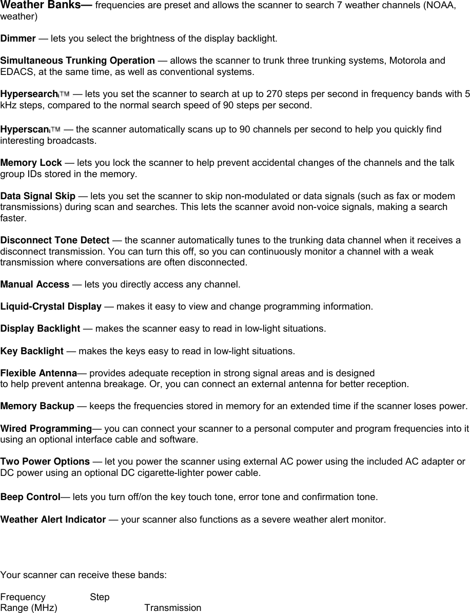  Weather Banks— frequencies are preset and allows the scanner to search 7 weather channels (NOAA, weather)  Dimmer — lets you select the brightness of the display backlight.  Simultaneous Trunking Operation — allows the scanner to trunk three trunking systems, Motorola and EDACS, at the same time, as well as conventional systems.  Hypersearch — lets you set the scanner to search at up to 270 steps per second in frequency bands with 5 kHz steps, compared to the normal search speed of 90 steps per second.  Hyperscan — the scanner automatically scans up to 90 channels per second to help you quickly find interesting broadcasts.  Memory Lock — lets you lock the scanner to help prevent accidental changes of the channels and the talk group IDs stored in the memory.  Data Signal Skip — lets you set the scanner to skip non-modulated or data signals (such as fax or modem transmissions) during scan and searches. This lets the scanner avoid non-voice signals, making a search faster.  Disconnect Tone Detect — the scanner automatically tunes to the trunking data channel when it receives a disconnect transmission. You can turn this off, so you can continuously monitor a channel with a weak transmission where conversations are often disconnected.  Manual Access — lets you directly access any channel.  Liquid-Crystal Display — makes it easy to view and change programming information.  Display Backlight — makes the scanner easy to read in low-light situations.  Key Backlight — makes the keys easy to read in low-light situations.  Flexible Antenna— provides adequate reception in strong signal areas and is designed to help prevent antenna breakage. Or, you can connect an external antenna for better reception.  Memory Backup — keeps the frequencies stored in memory for an extended time if the scanner loses power.  Wired Programming— you can connect your scanner to a personal computer and program frequencies into it using an optional interface cable and software.  Two Power Options — let you power the scanner using external AC power using the included AC adapter or DC power using an optional DC cigarette-lighter power cable.  Beep Control— lets you turn off/on the key touch tone, error tone and confirmation tone.  Weather Alert Indicator — your scanner also functions as a severe weather alert monitor.     Your scanner can receive these bands:  Frequency Step Range (MHz)       Transmission  