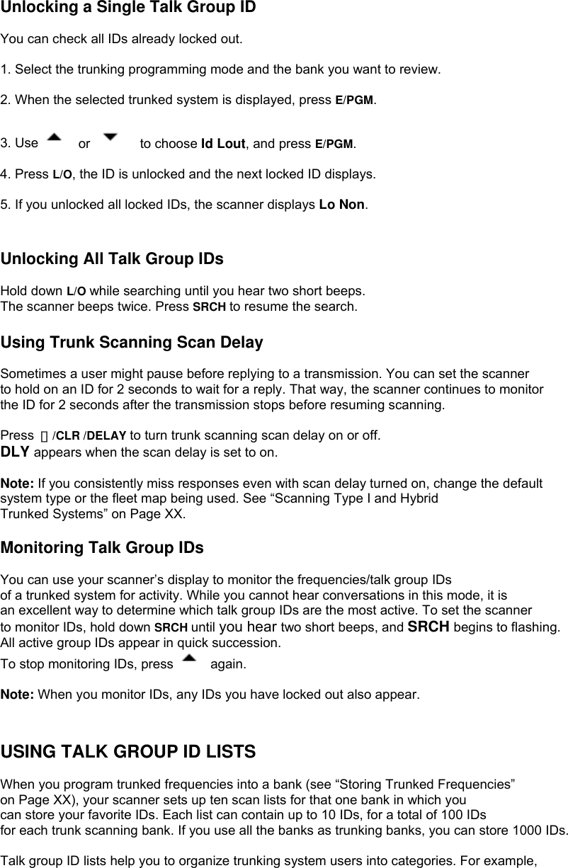  Unlocking a Single Talk Group ID  You can check all IDs already locked out.  1. Select the trunking programming mode and the bank you want to review.  2. When the selected trunked system is displayed, press E/PGM.  3. Use   or    to choose Id Lout, and press E/PGM.  4. Press L/O, the ID is unlocked and the next locked ID displays.  5. If you unlocked all locked IDs, the scanner displays Lo Non.   Unlocking All Talk Group IDs  Hold down L/O while searching until you hear two short beeps. The scanner beeps twice. Press SRCH to resume the search.  Using Trunk Scanning Scan Delay  Sometimes a user might pause before replying to a transmission. You can set the scanner to hold on an ID for 2 seconds to wait for a reply. That way, the scanner continues to monitor the ID for 2 seconds after the transmission stops before resuming scanning.  Press  ・/CLR /DELAY to turn trunk scanning scan delay on or off. DLY appears when the scan delay is set to on.  Note: If you consistently miss responses even with scan delay turned on, change the default   system type or the fleet map being used. See “Scanning Type I and Hybrid Trunked Systems” on Page XX.  Monitoring Talk Group IDs  You can use your scanner’s display to monitor the frequencies/talk group IDs of a trunked system for activity. While you cannot hear conversations in this mode, it is an excellent way to determine which talk group IDs are the most active. To set the scanner   to monitor IDs, hold down SRCH until you hear two short beeps, and SRCH begins to flashing. All active group IDs appear in quick succession. To stop monitoring IDs, press   again.  Note: When you monitor IDs, any IDs you have locked out also appear.   USING TALK GROUP ID LISTS  When you program trunked frequencies into a bank (see “Storing Trunked Frequencies”   on Page XX), your scanner sets up ten scan lists for that one bank in which you can store your favorite IDs. Each list can contain up to 10 IDs, for a total of 100 IDs for each trunk scanning bank. If you use all the banks as trunking banks, you can store 1000 IDs.  Talk group ID lists help you to organize trunking system users into categories. For example,   