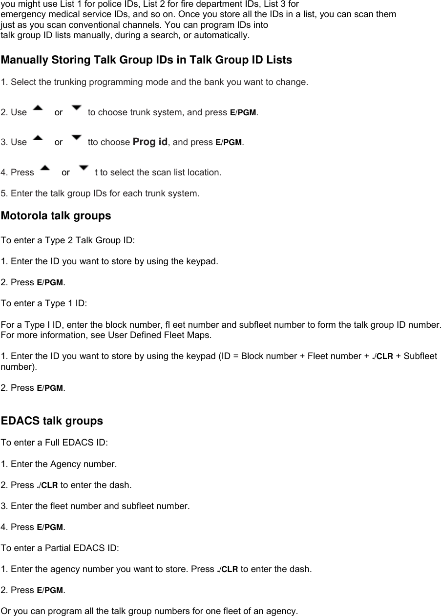 you might use List 1 for police IDs, List 2 for fire department IDs, List 3 for emergency medical service IDs, and so on. Once you store all the IDs in a list, you can scan them   just as you scan conventional channels. You can program IDs into talk group ID lists manually, during a search, or automatically.  Manually Storing Talk Group IDs in Talk Group ID Lists  1. Select the trunking programming mode and the bank you want to change.  2. Use   or  to choose trunk system, and press E/PGM.  3. Use   or  tto choose Prog id, and press E/PGM.  4. Press   or  t to select the scan list location.  5. Enter the talk group IDs for each trunk system.   Motorola talk groups  To enter a Type 2 Talk Group ID:  1. Enter the ID you want to store by using the keypad.  2. Press E/PGM.  To enter a Type 1 ID:  For a Type I ID, enter the block number, fl eet number and subfleet number to form the talk group ID number. For more information, see User Defined Fleet Maps.  1. Enter the ID you want to store by using the keypad (ID = Block number + Fleet number + ./CLR + Subfleet number).  2. Press E/PGM.   EDACS talk groups  To enter a Full EDACS ID:  1. Enter the Agency number.  2. Press ./CLR to enter the dash.  3. Enter the fleet number and subfleet number.  4. Press E/PGM.  To enter a Partial EDACS ID:  1. Enter the agency number you want to store. Press ./CLR to enter the dash.  2. Press E/PGM.  Or you can program all the talk group numbers for one fleet of an agency. 